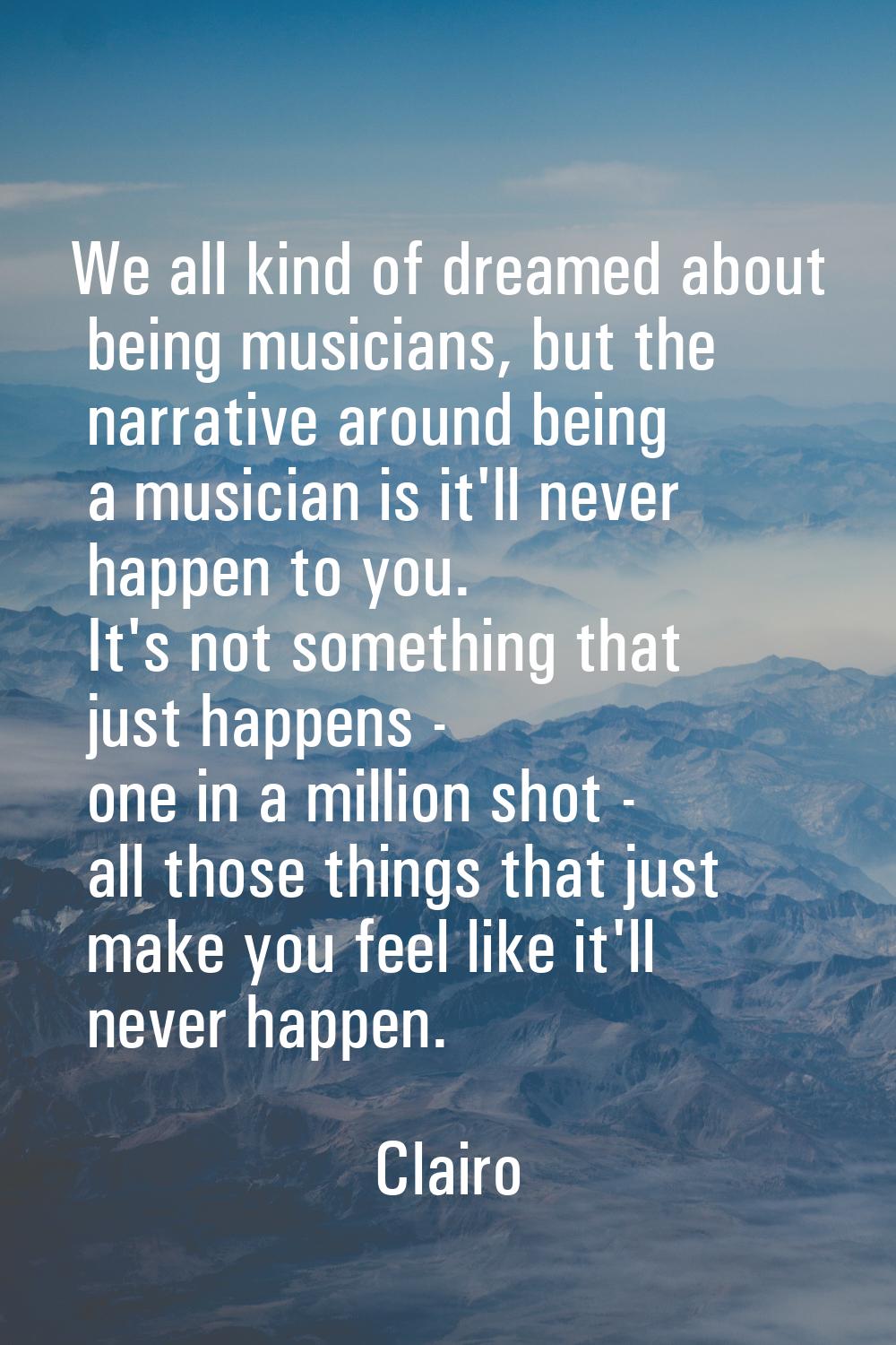 We all kind of dreamed about being musicians, but the narrative around being a musician is it'll ne