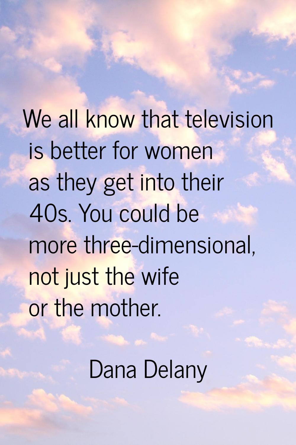 We all know that television is better for women as they get into their 40s. You could be more three