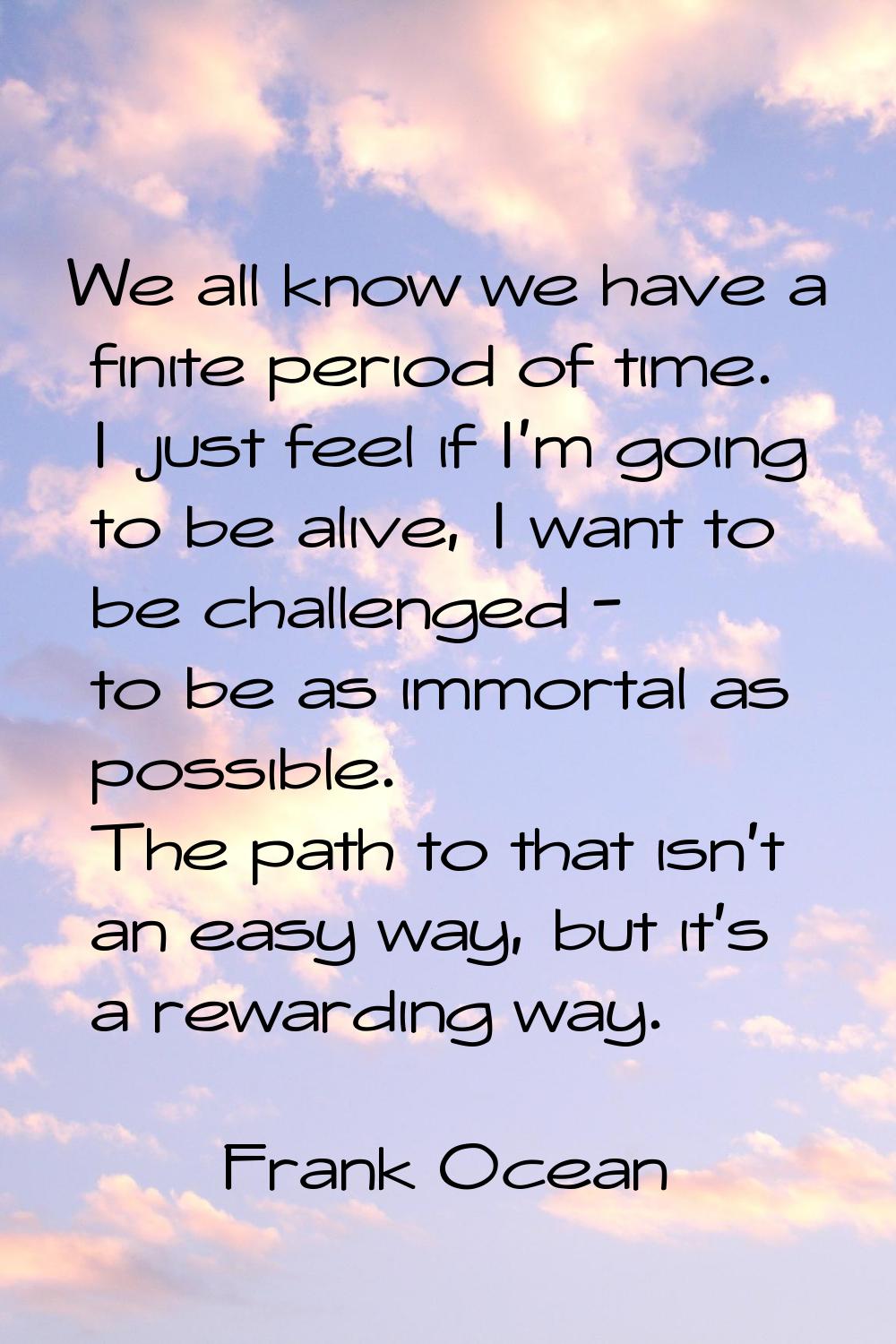 We all know we have a finite period of time. I just feel if I'm going to be alive, I want to be cha