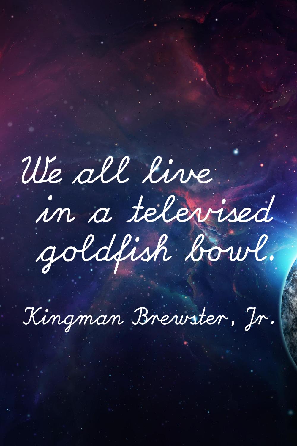 We all live in a televised goldfish bowl.