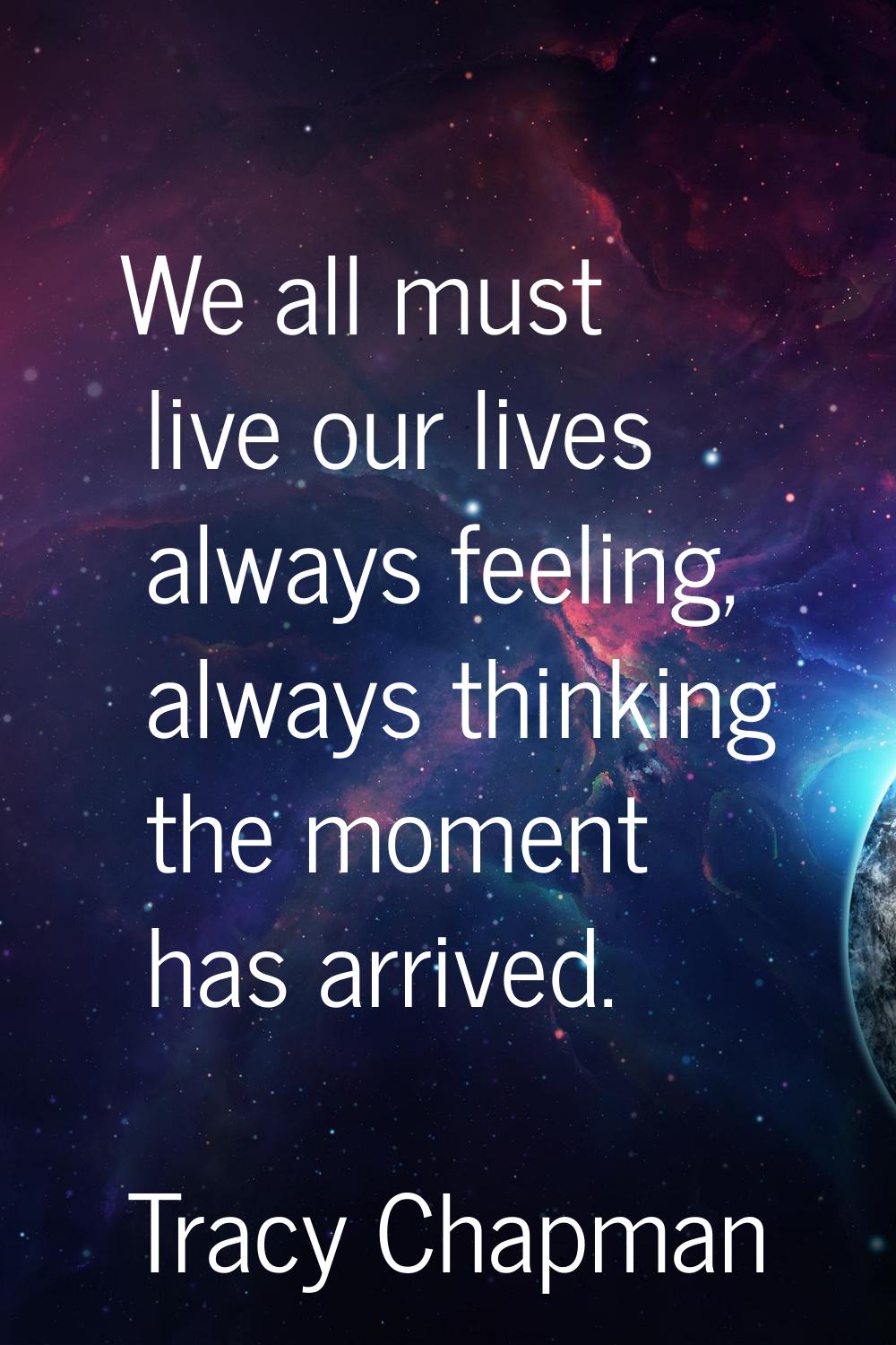 We all must live our lives always feeling, always thinking the moment has arrived.