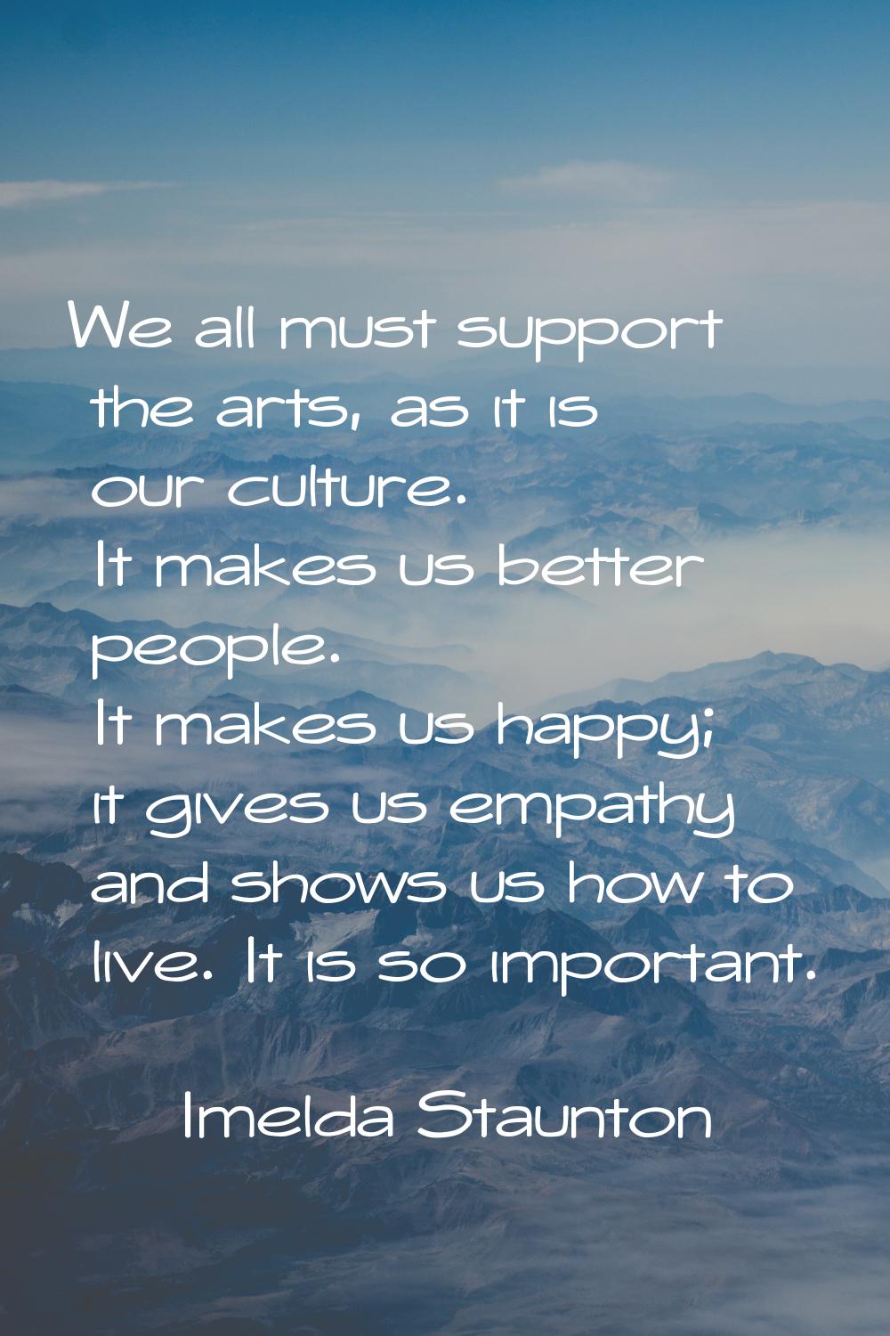 We all must support the arts, as it is our culture. It makes us better people. It makes us happy; i