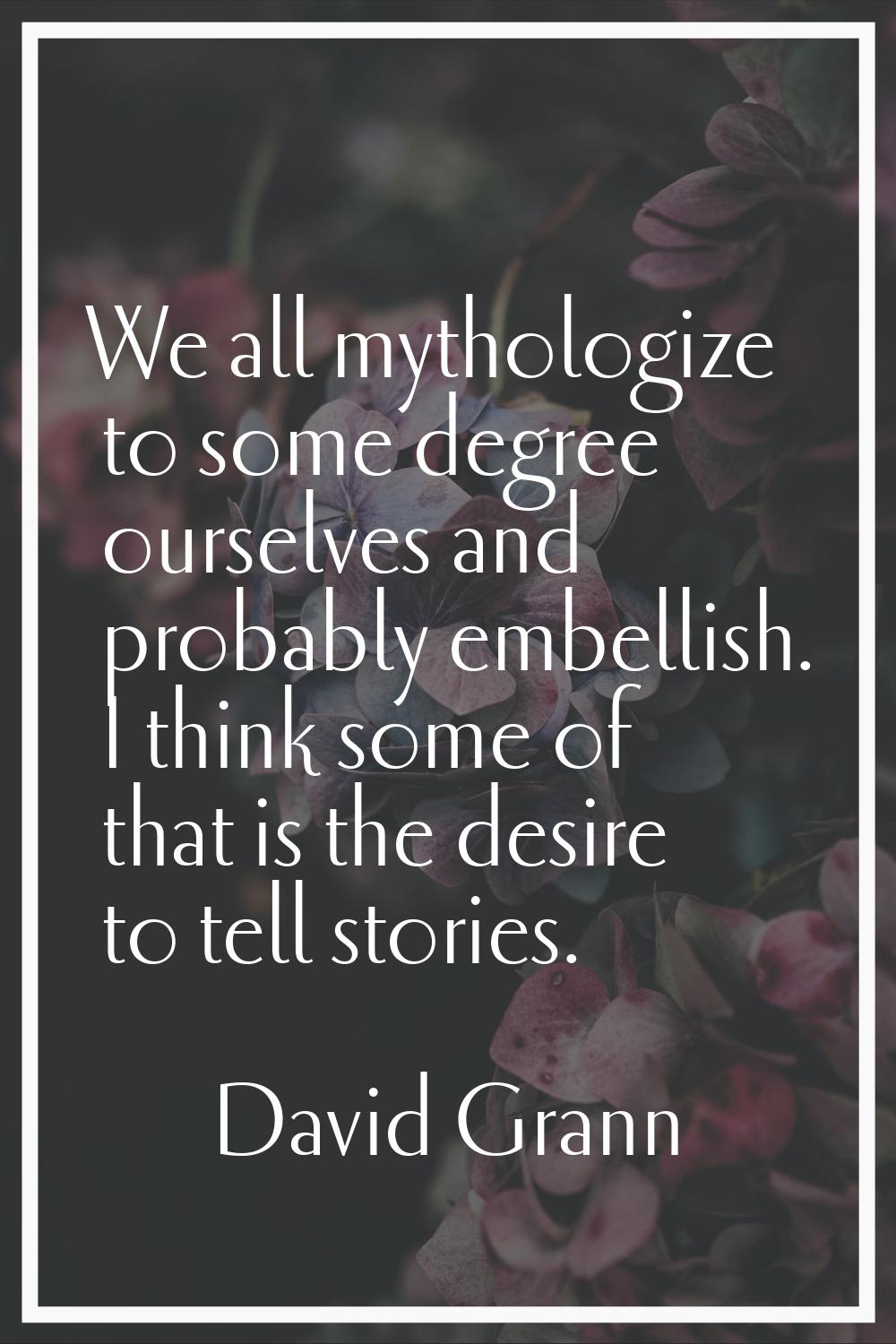 We all mythologize to some degree ourselves and probably embellish. I think some of that is the des