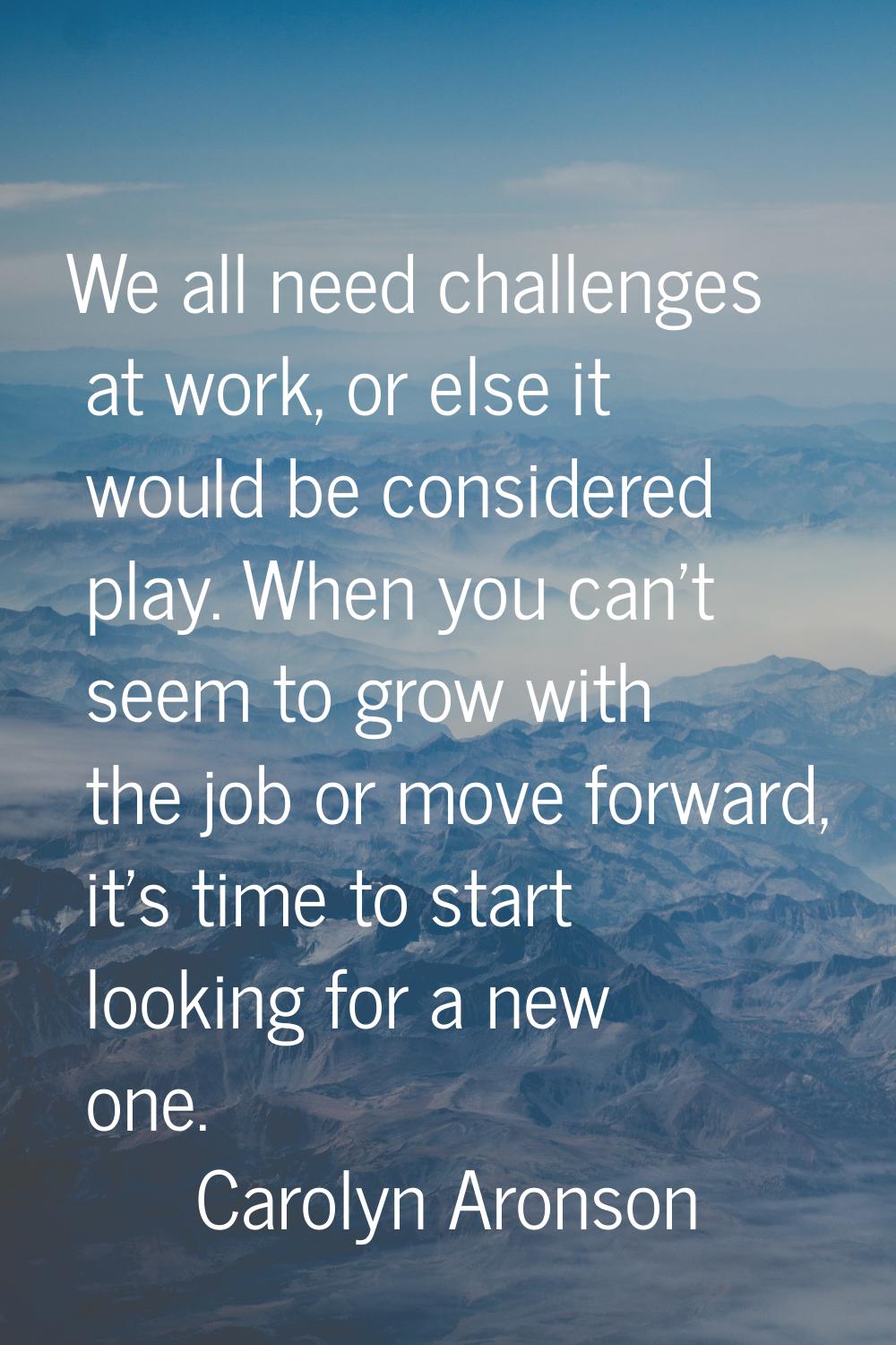 We all need challenges at work, or else it would be considered play. When you can't seem to grow wi