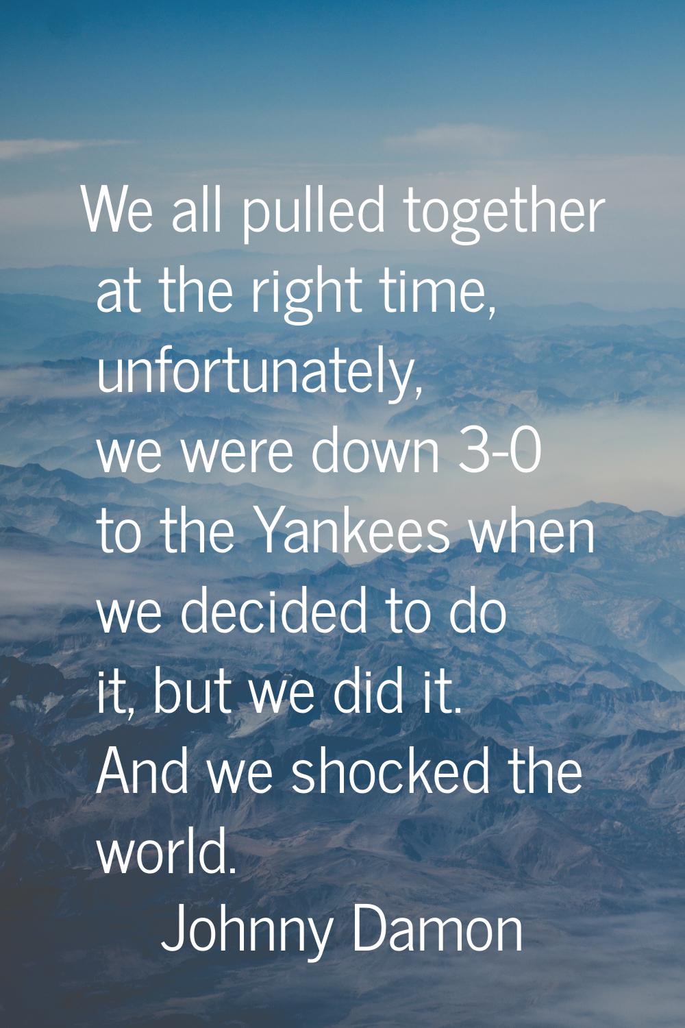 We all pulled together at the right time, unfortunately, we were down 3-0 to the Yankees when we de