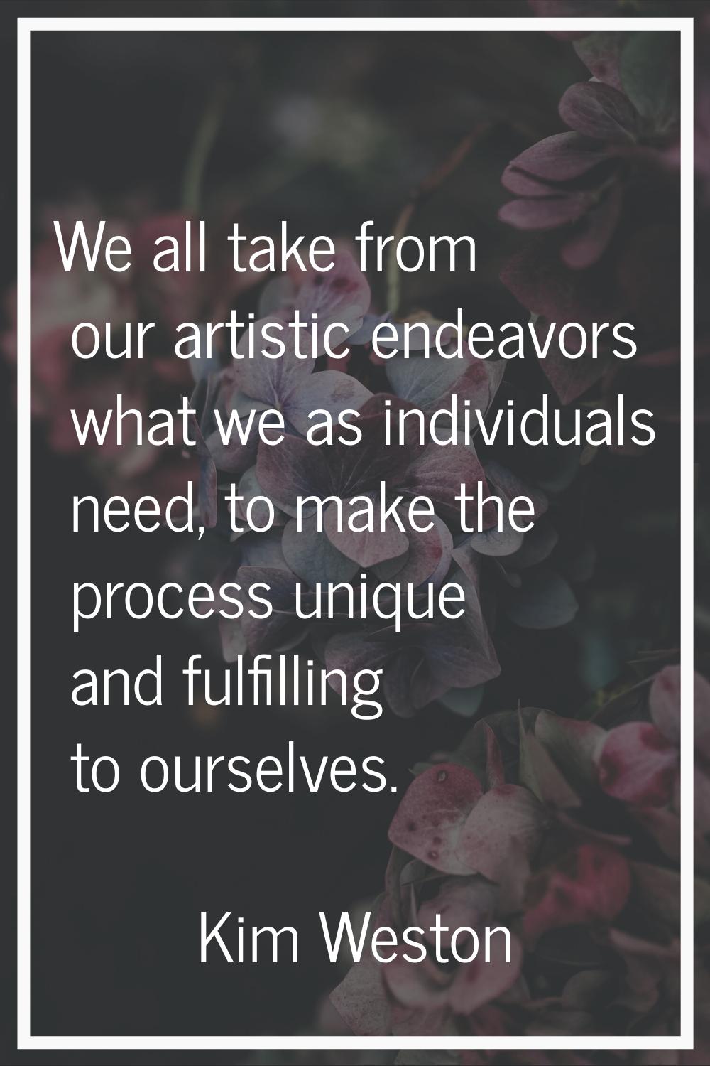 We all take from our artistic endeavors what we as individuals need, to make the process unique and