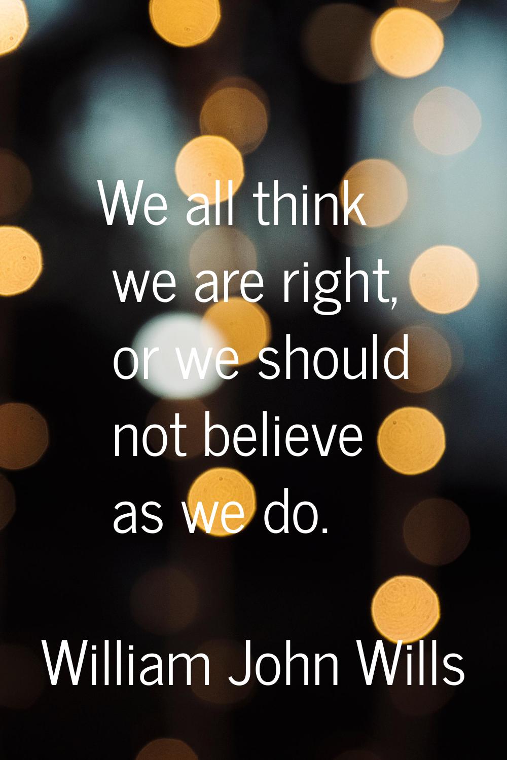 We all think we are right, or we should not believe as we do.