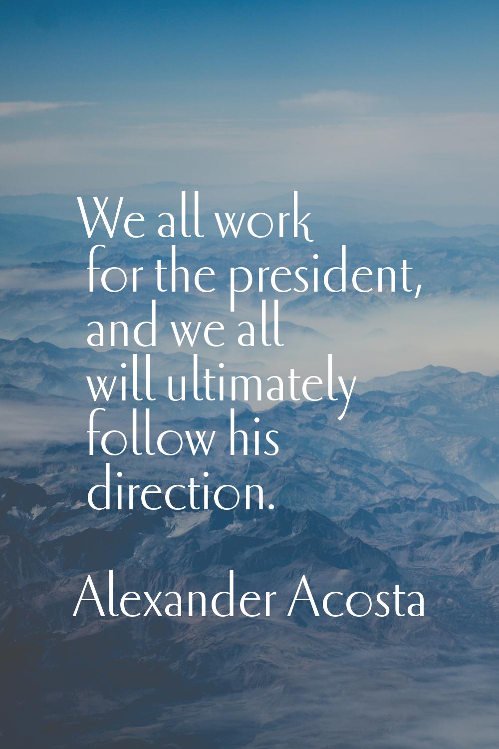 We all work for the president, and we all will ultimately follow his direction.