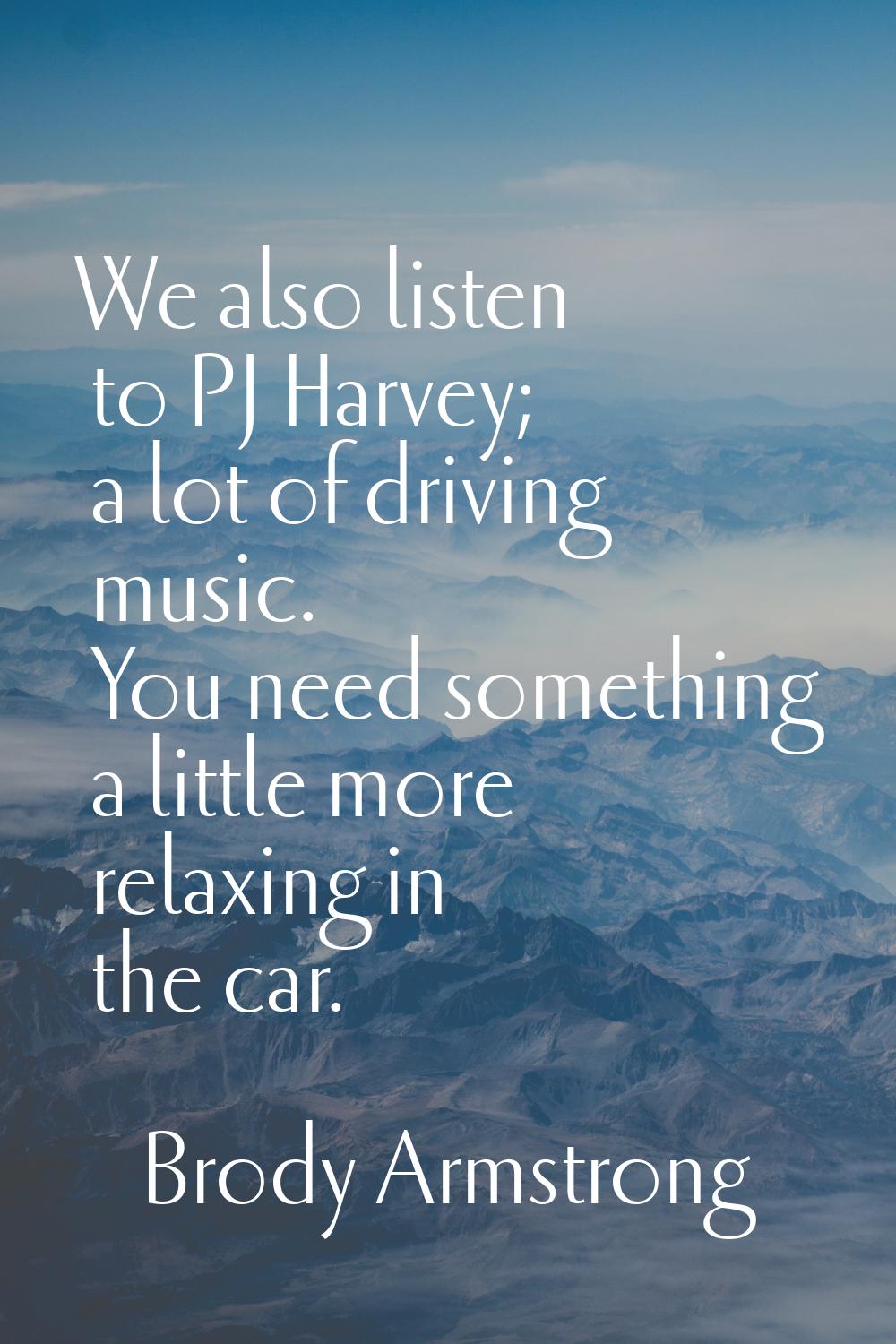 We also listen to PJ Harvey; a lot of driving music. You need something a little more relaxing in t