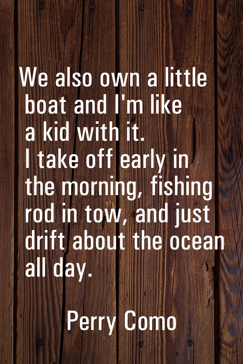 We also own a little boat and I'm like a kid with it. I take off early in the morning, fishing rod 