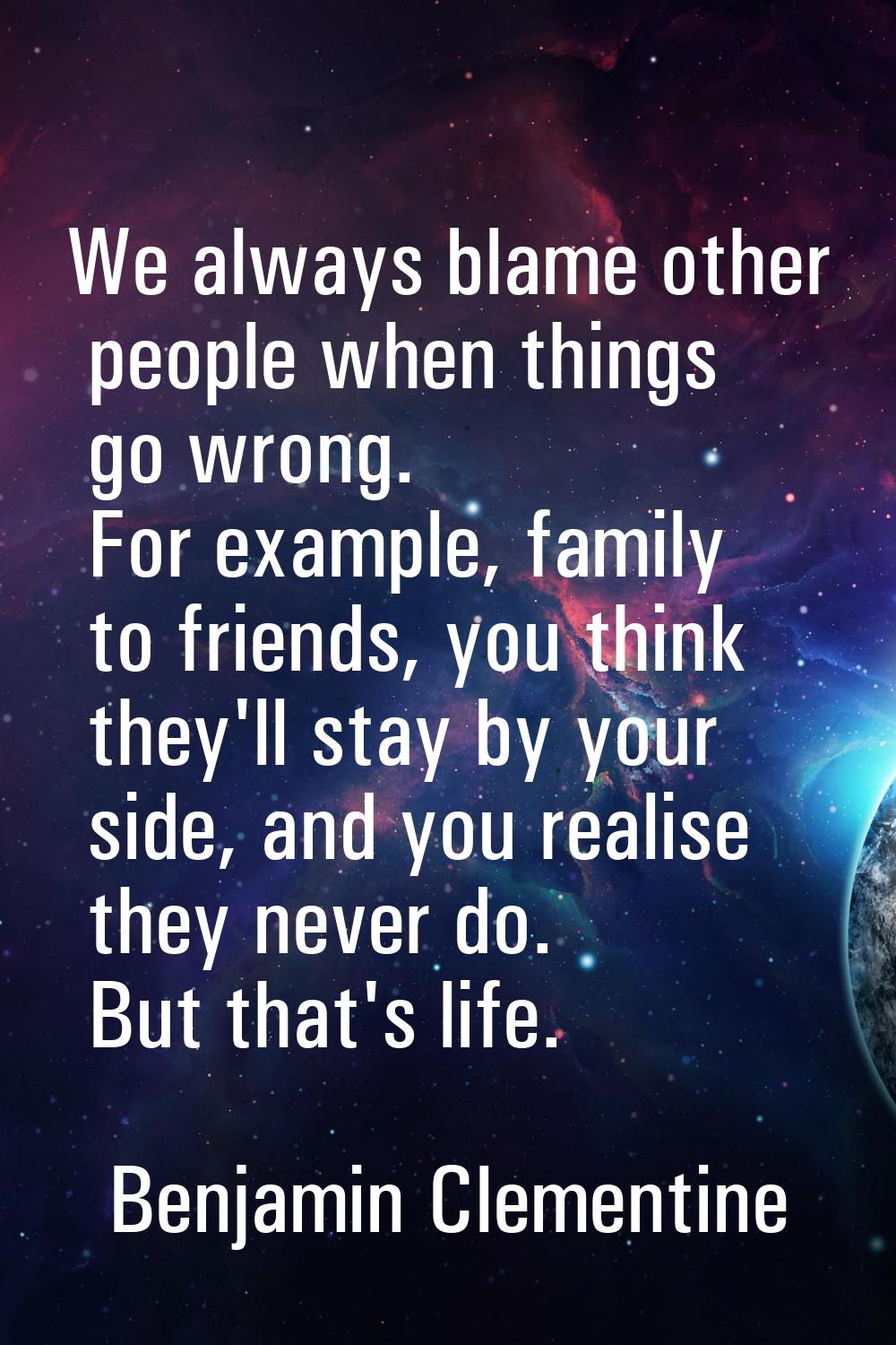 We always blame other people when things go wrong. For example, family to friends, you think they'l
