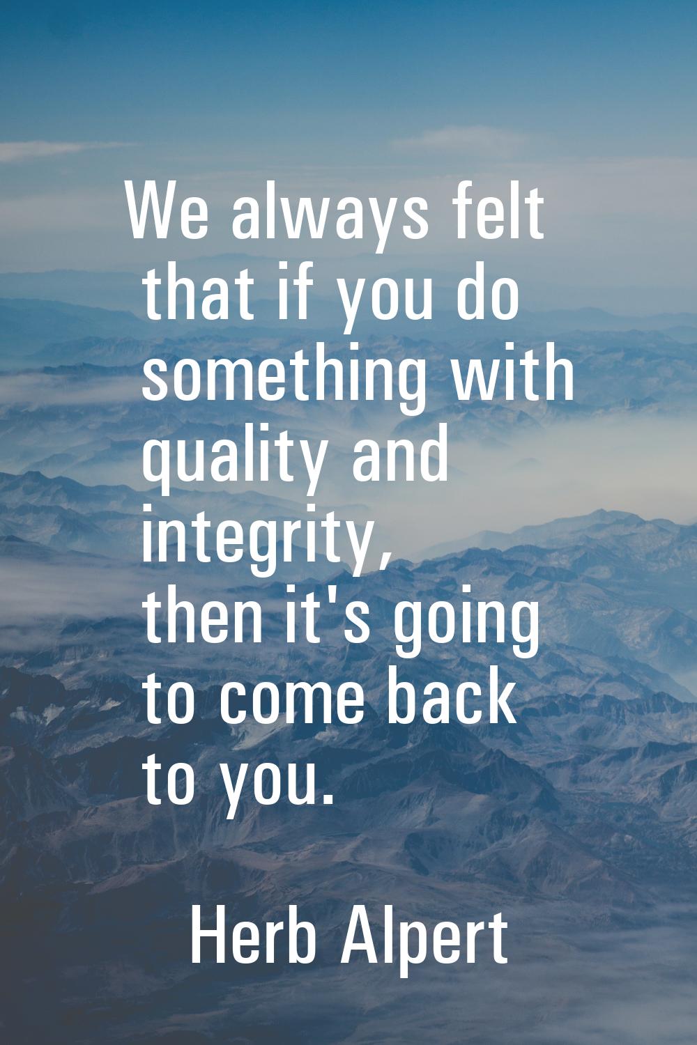 We always felt that if you do something with quality and integrity, then it's going to come back to