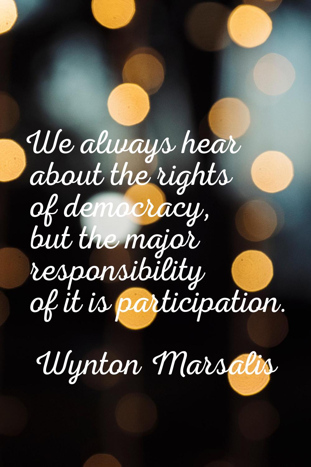 We always hear about the rights of democracy, but the major responsibility of it is participation.