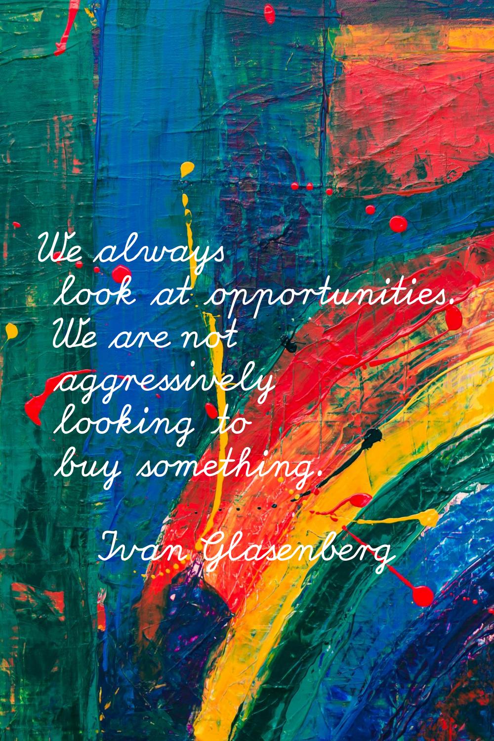 We always look at opportunities. We are not aggressively looking to buy something.