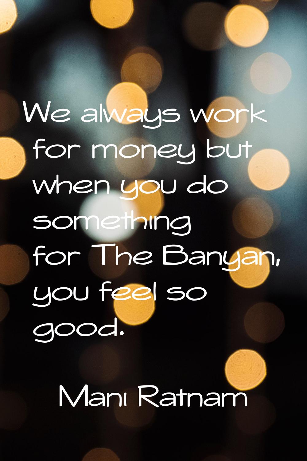 We always work for money but when you do something for The Banyan, you feel so good.