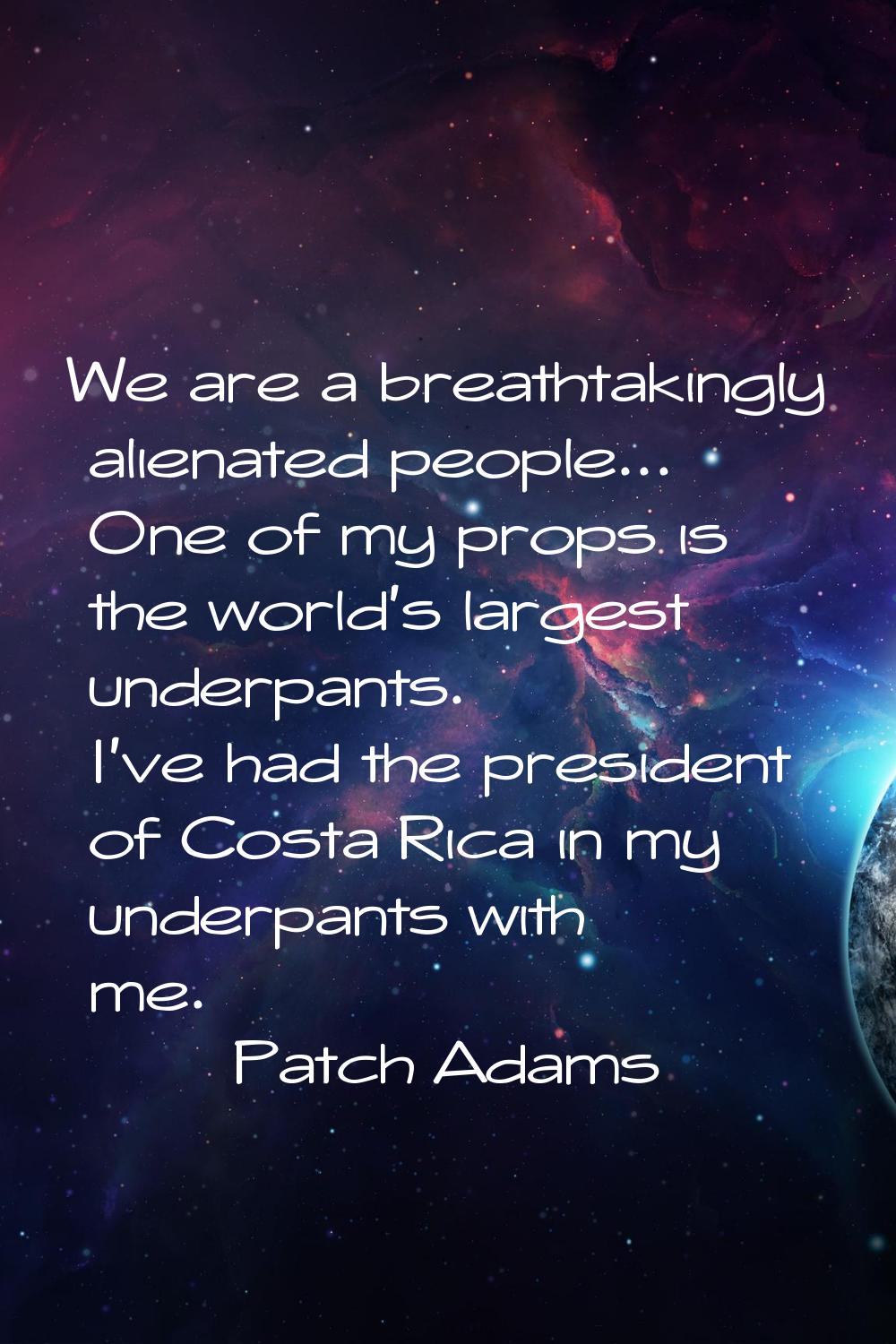 We are a breathtakingly alienated people... One of my props is the world's largest underpants. I've