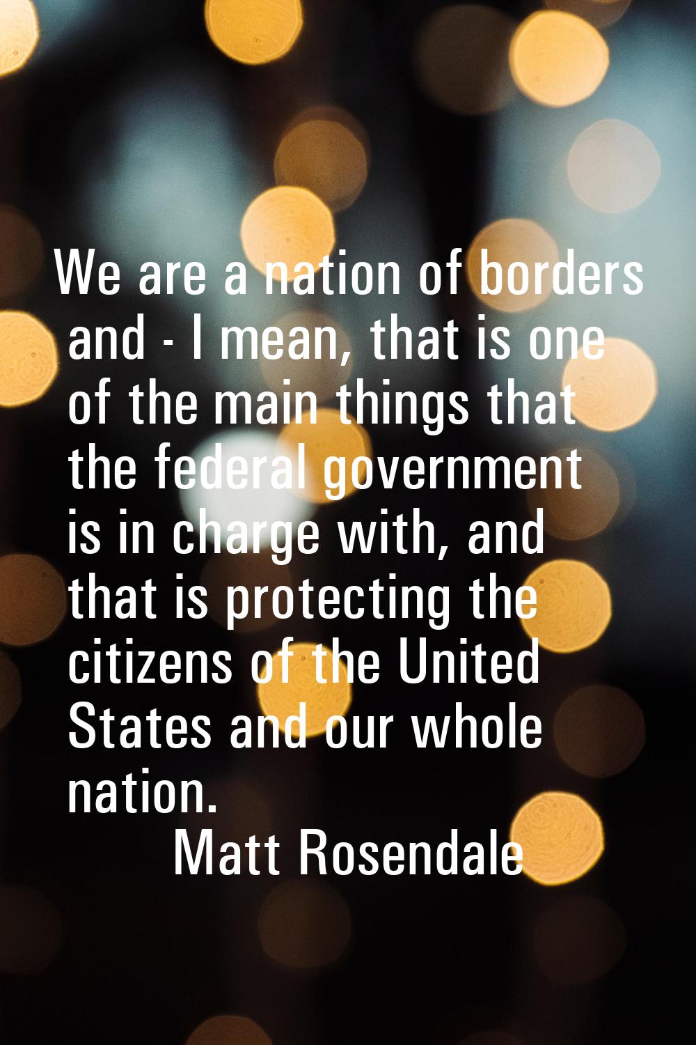 We are a nation of borders and - I mean, that is one of the main things that the federal government