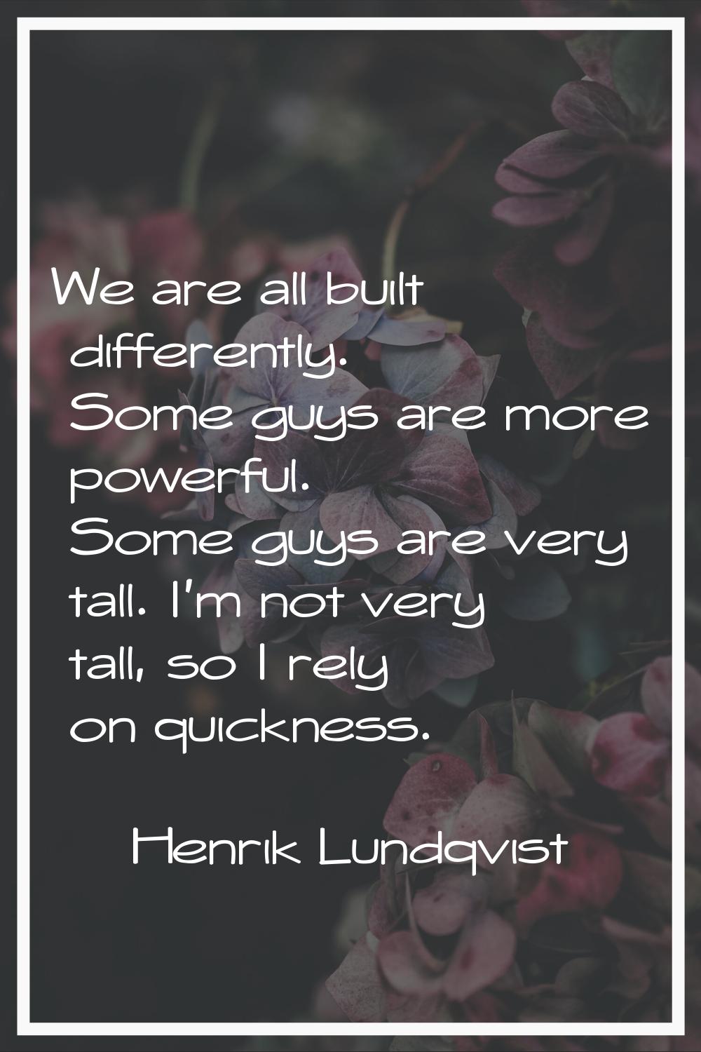 We are all built differently. Some guys are more powerful. Some guys are very tall. I'm not very ta