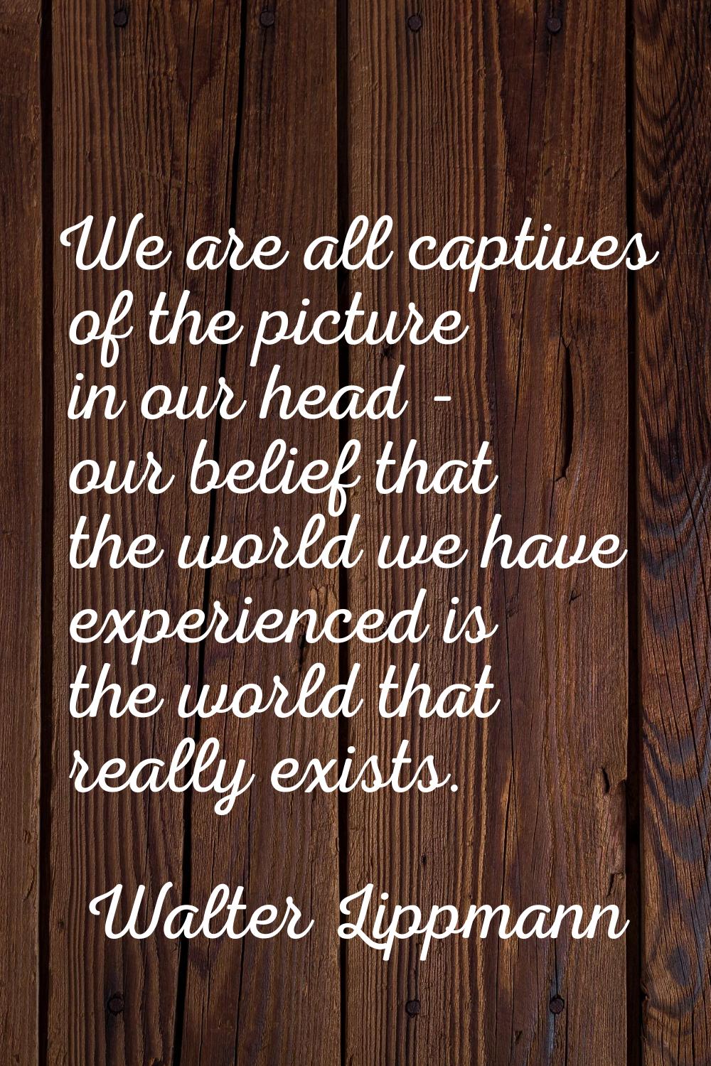 We are all captives of the picture in our head - our belief that the world we have experienced is t