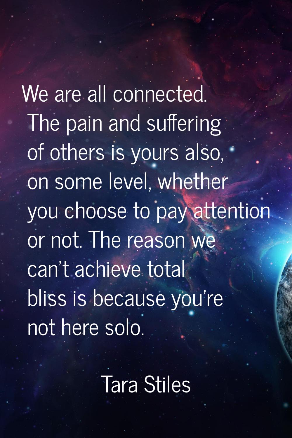 We are all connected. The pain and suffering of others is yours also, on some level, whether you ch