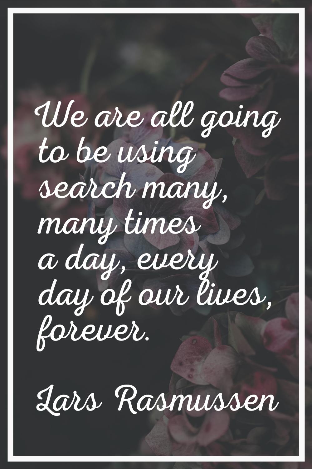 We are all going to be using search many, many times a day, every day of our lives, forever.