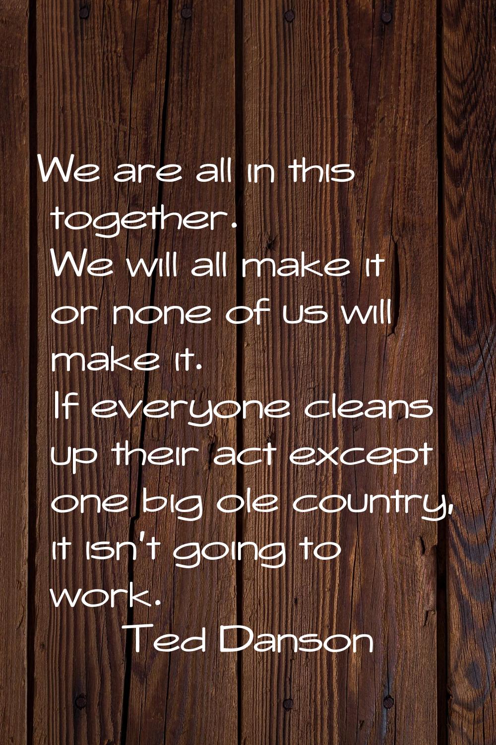 We are all in this together. We will all make it or none of us will make it. If everyone cleans up 