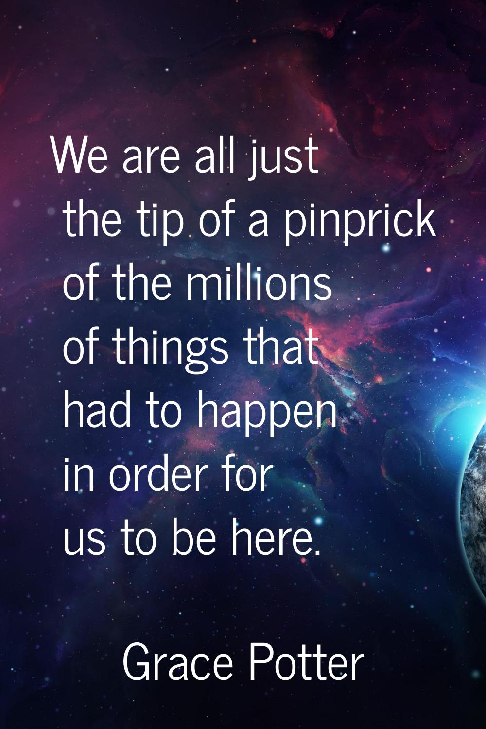 We are all just the tip of a pinprick of the millions of things that had to happen in order for us 