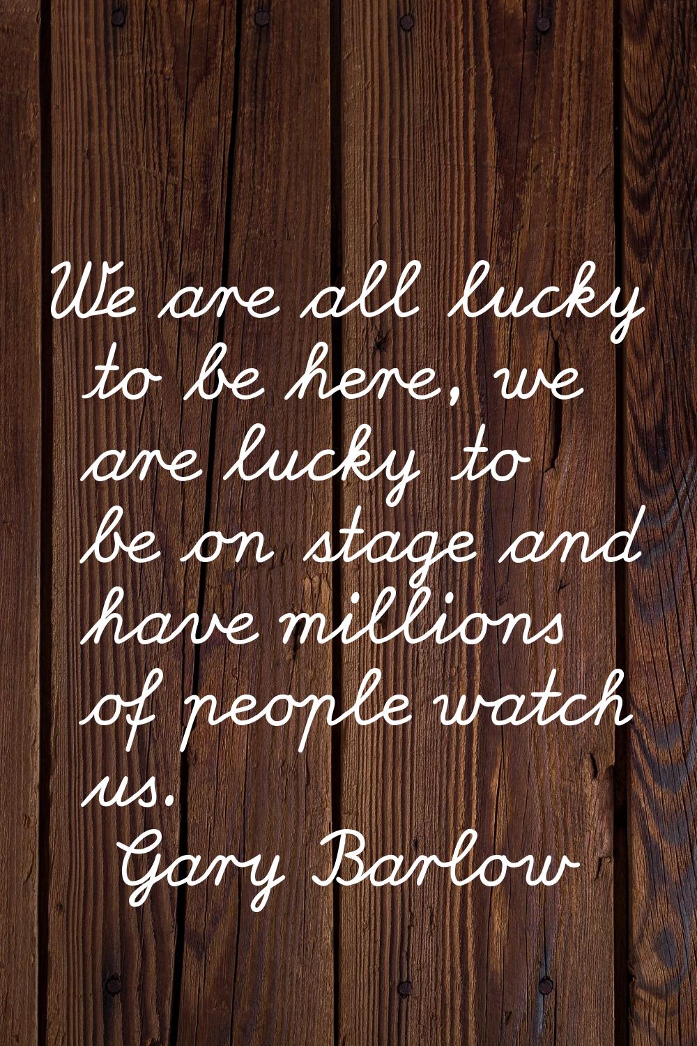 We are all lucky to be here, we are lucky to be on stage and have millions of people watch us.