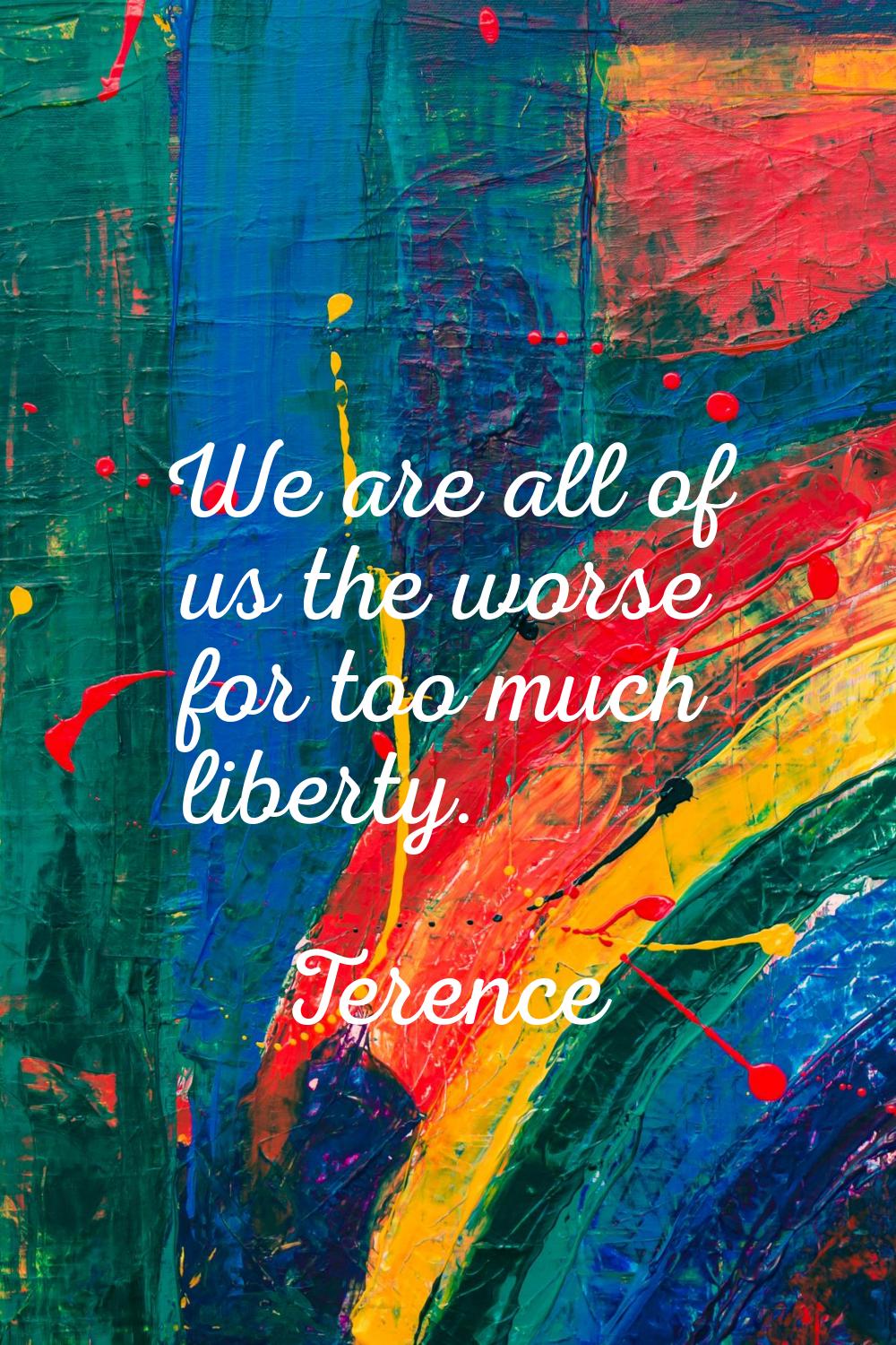 We are all of us the worse for too much liberty.