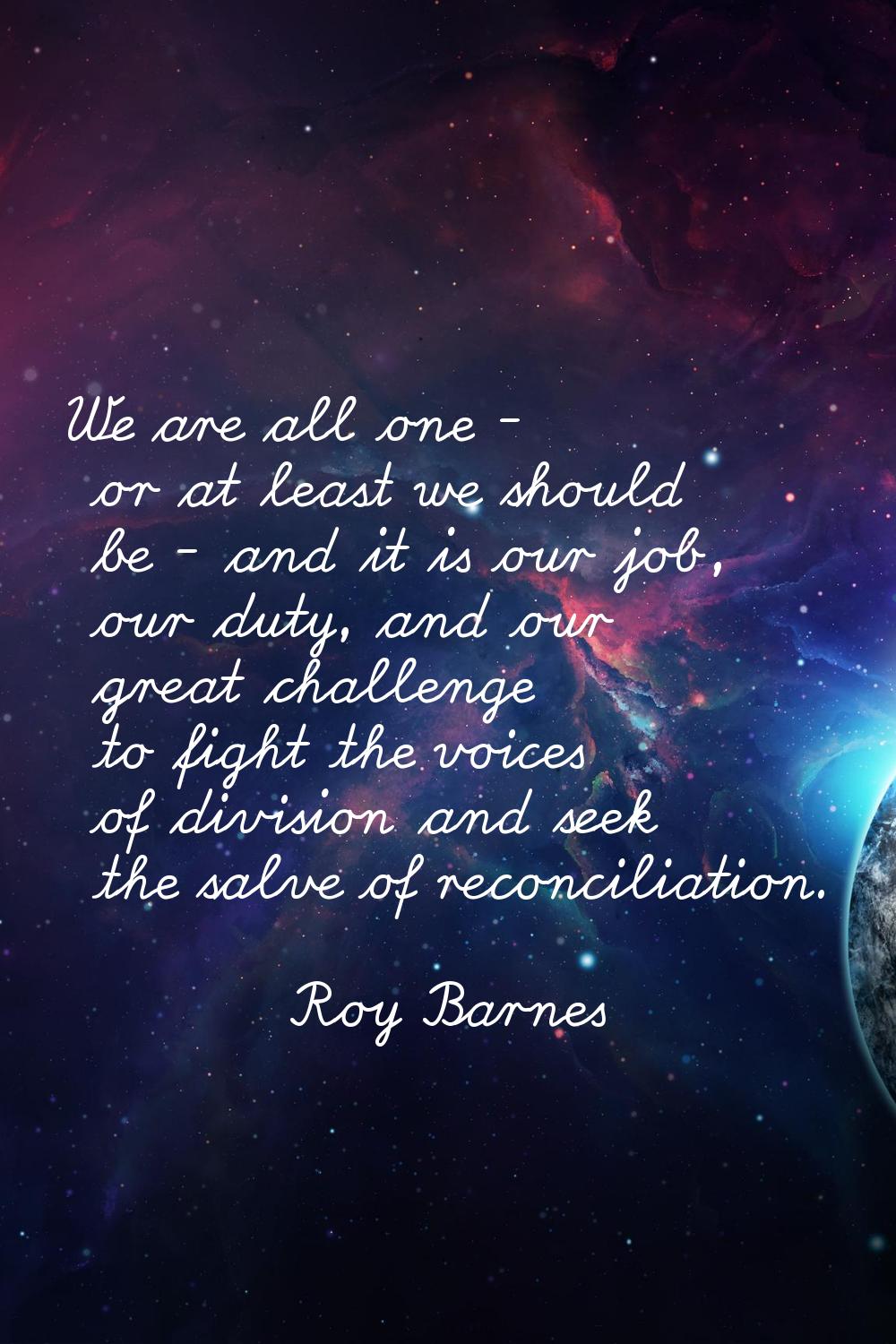 We are all one - or at least we should be - and it is our job, our duty, and our great challenge to