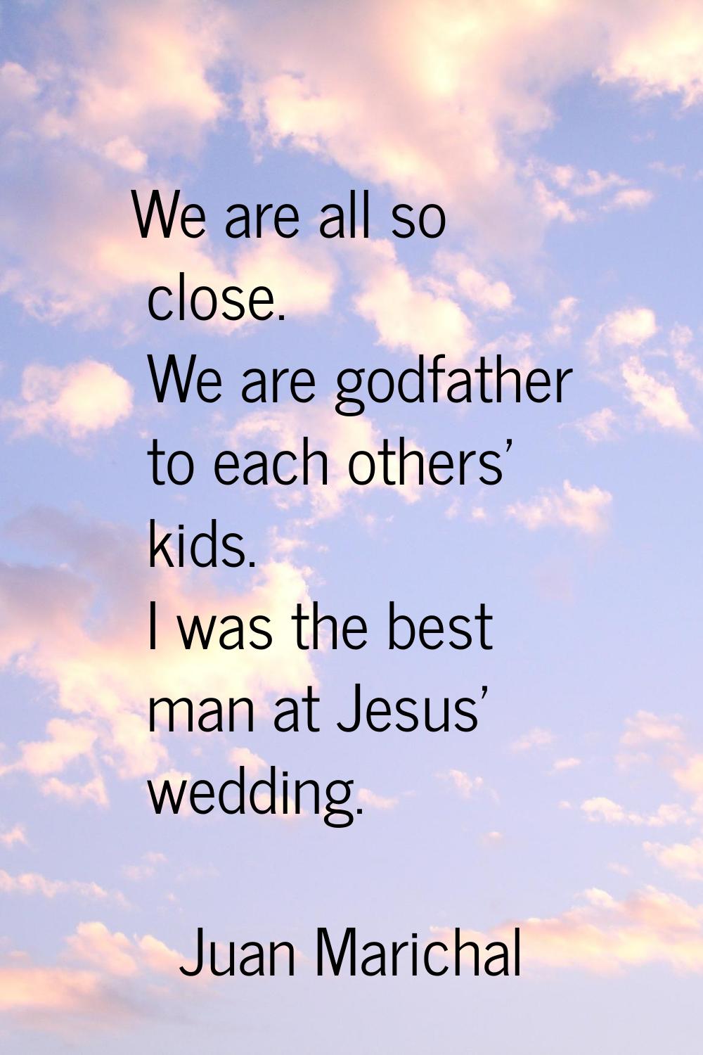 We are all so close. We are godfather to each others' kids. I was the best man at Jesus' wedding.