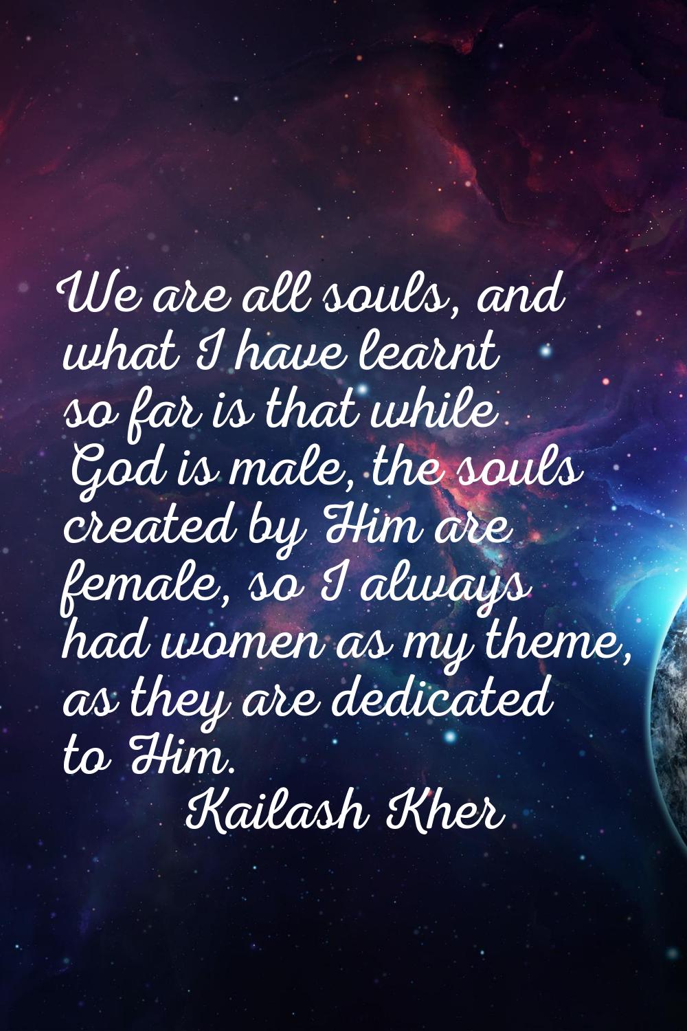 We are all souls, and what I have learnt so far is that while God is male, the souls created by Him
