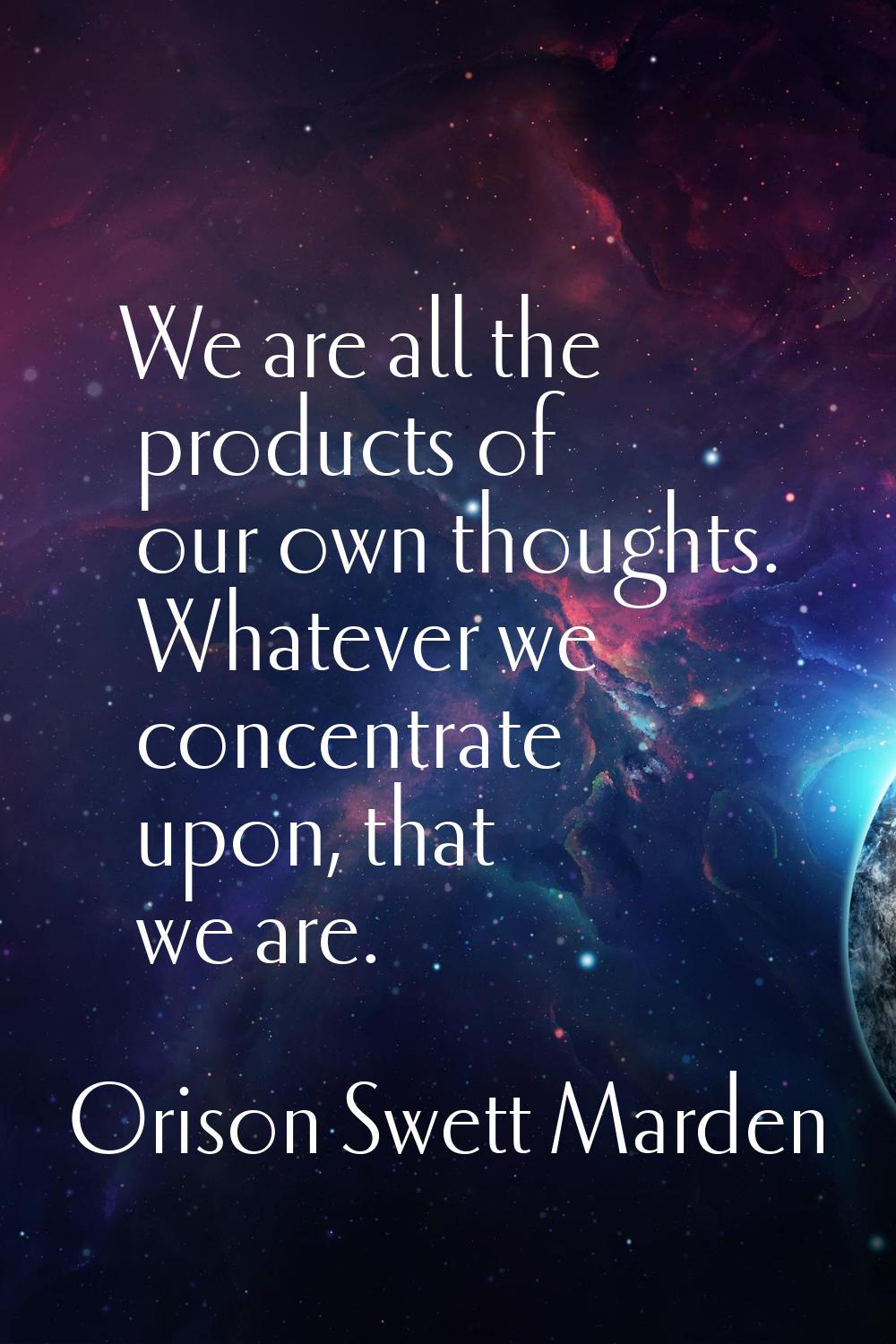 We are all the products of our own thoughts. Whatever we concentrate upon, that we are.
