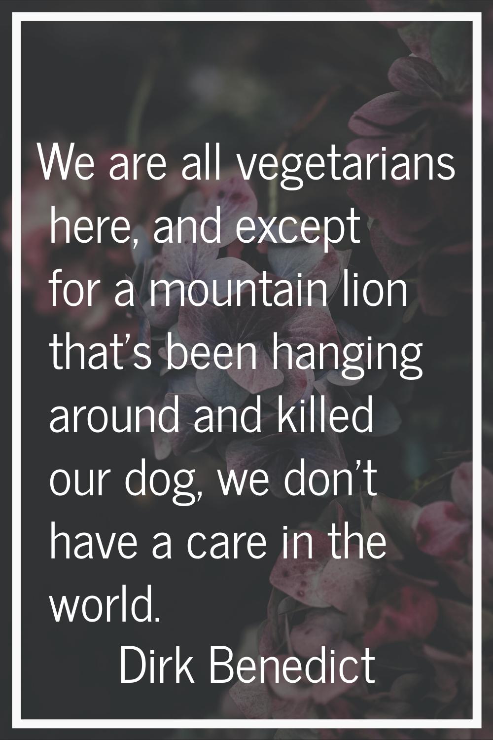 We are all vegetarians here, and except for a mountain lion that's been hanging around and killed o