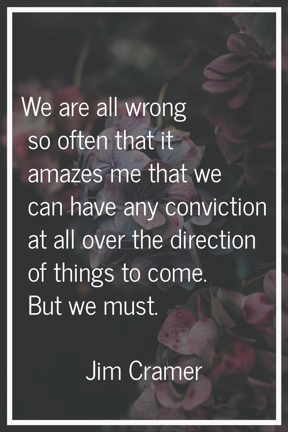 We are all wrong so often that it amazes me that we can have any conviction at all over the directi