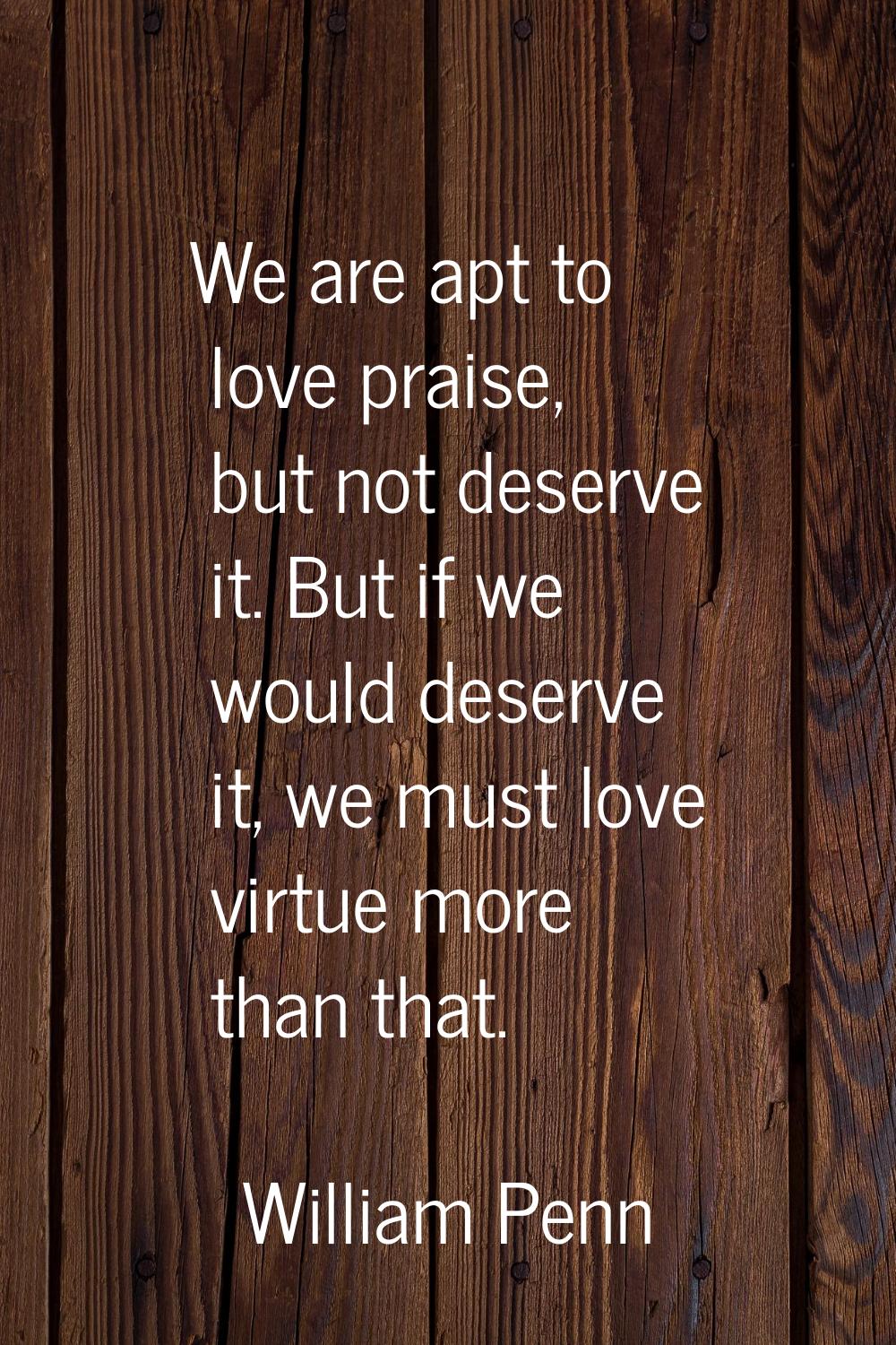 We are apt to love praise, but not deserve it. But if we would deserve it, we must love virtue more