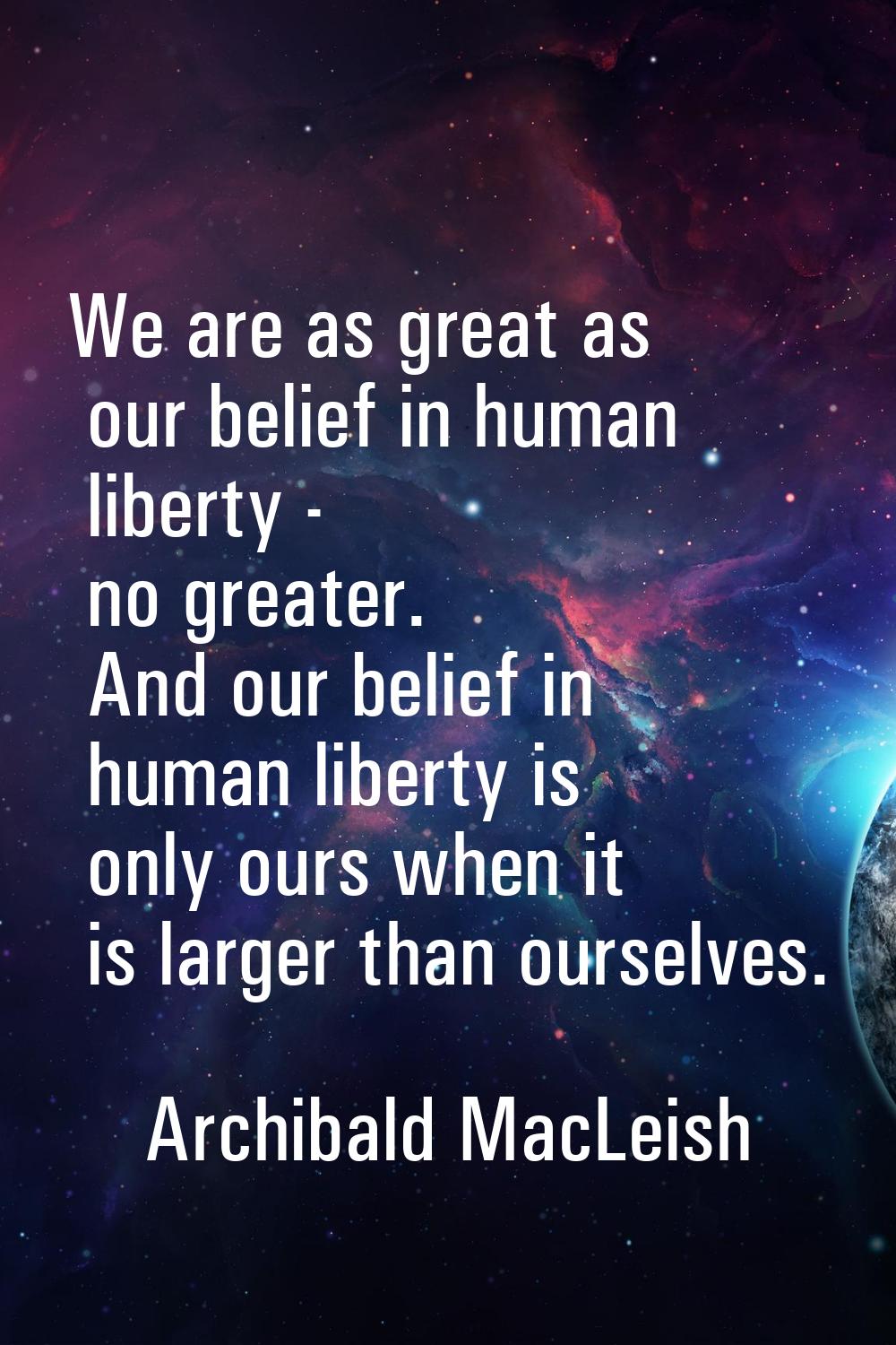 We are as great as our belief in human liberty - no greater. And our belief in human liberty is onl
