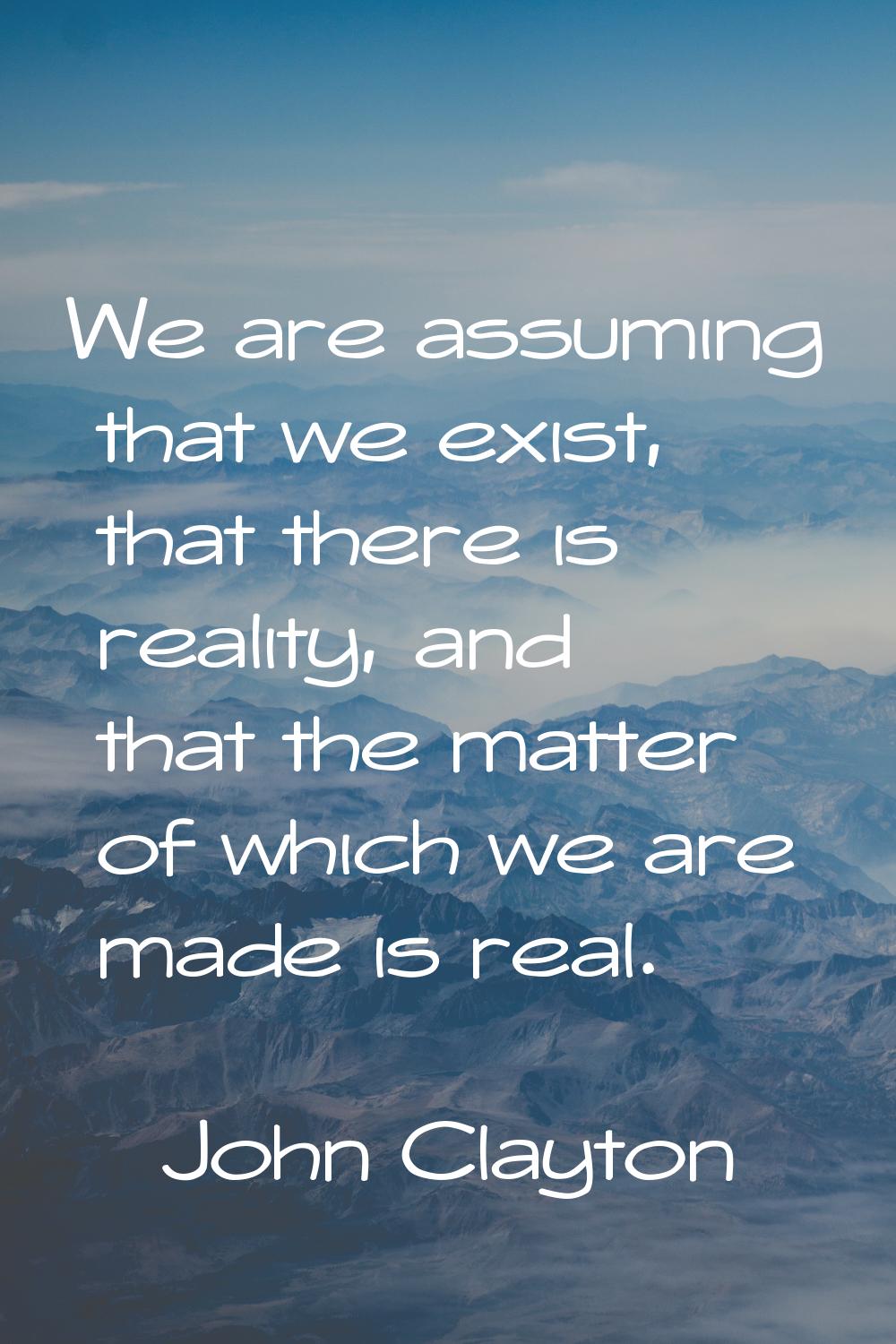 We are assuming that we exist, that there is reality, and that the matter of which we are made is r