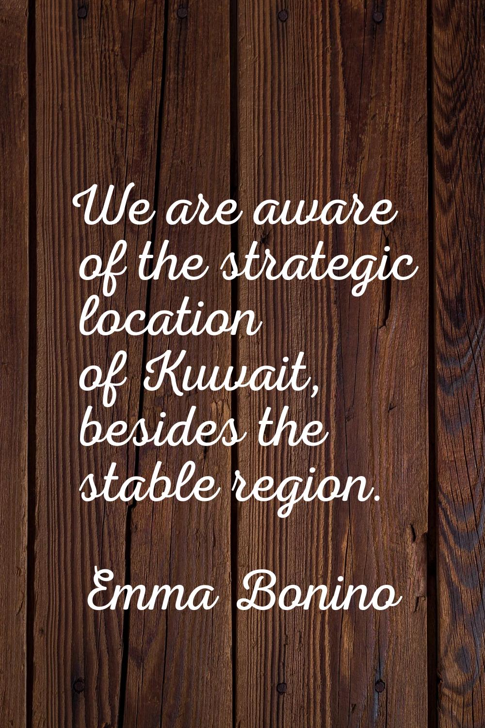 We are aware of the strategic location of Kuwait, besides the stable region.