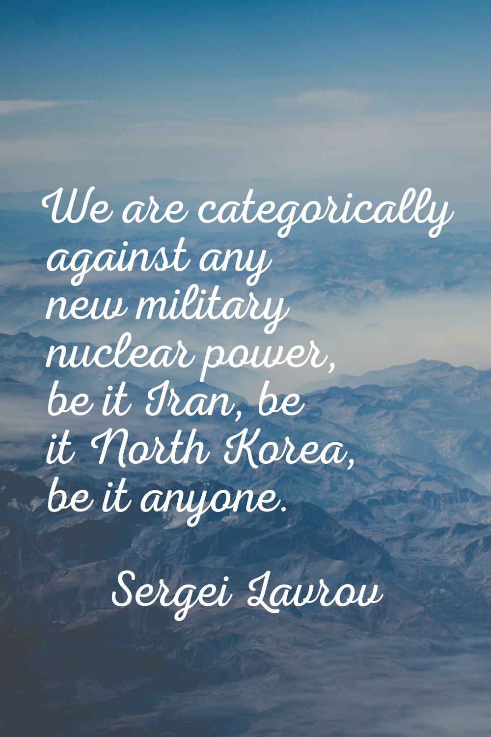 We are categorically against any new military nuclear power, be it Iran, be it North Korea, be it a