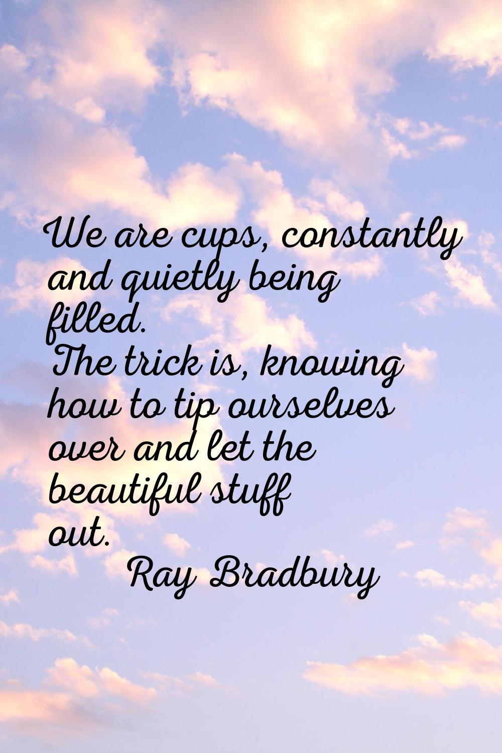 We are cups, constantly and quietly being filled. The trick is, knowing how to tip ourselves over a