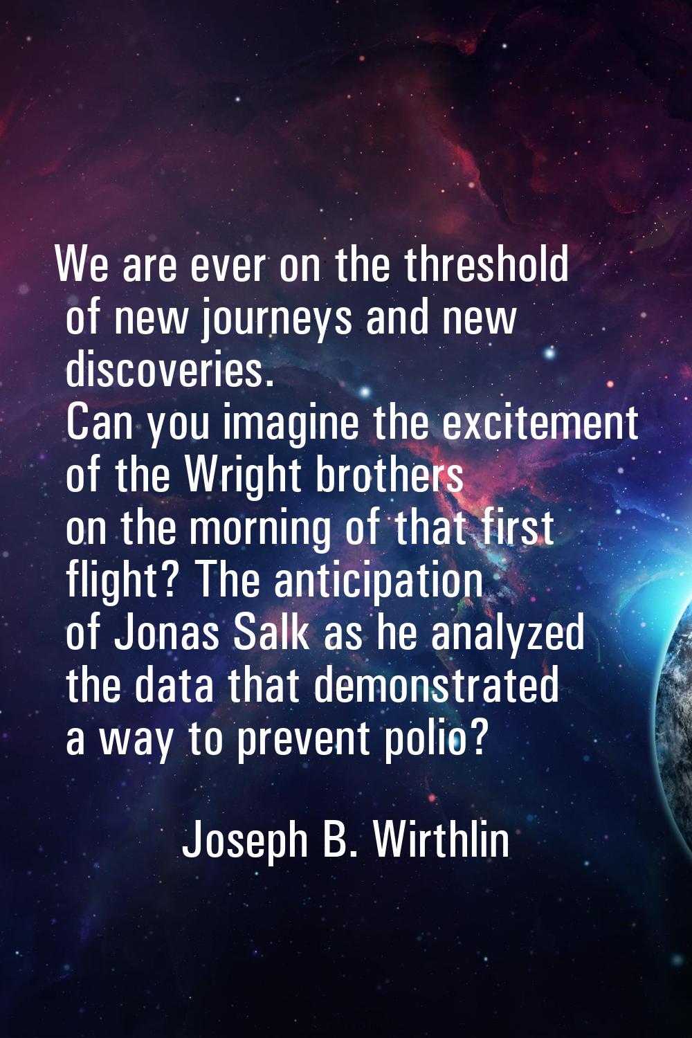 We are ever on the threshold of new journeys and new discoveries. Can you imagine the excitement of