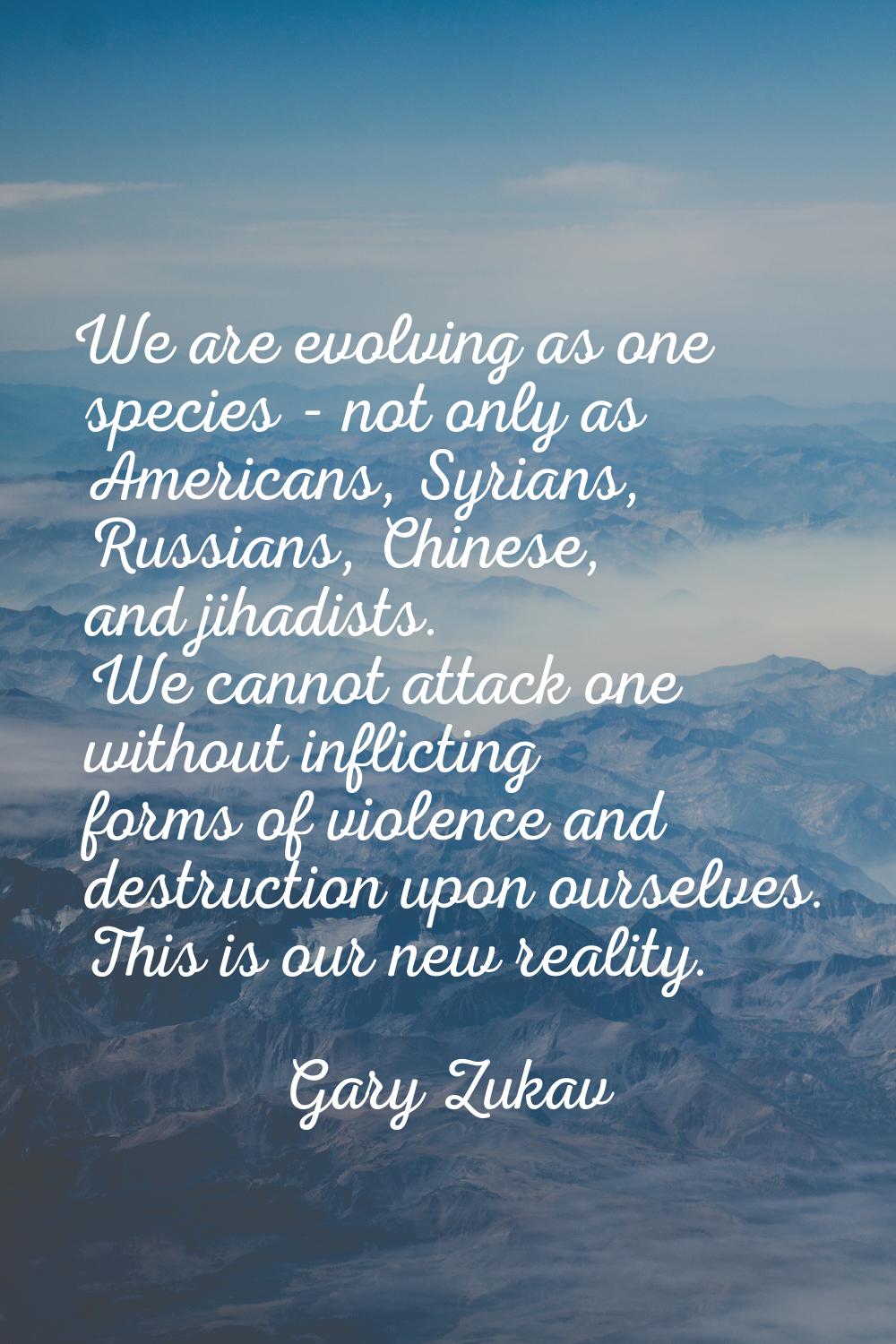 We are evolving as one species - not only as Americans, Syrians, Russians, Chinese, and jihadists. 