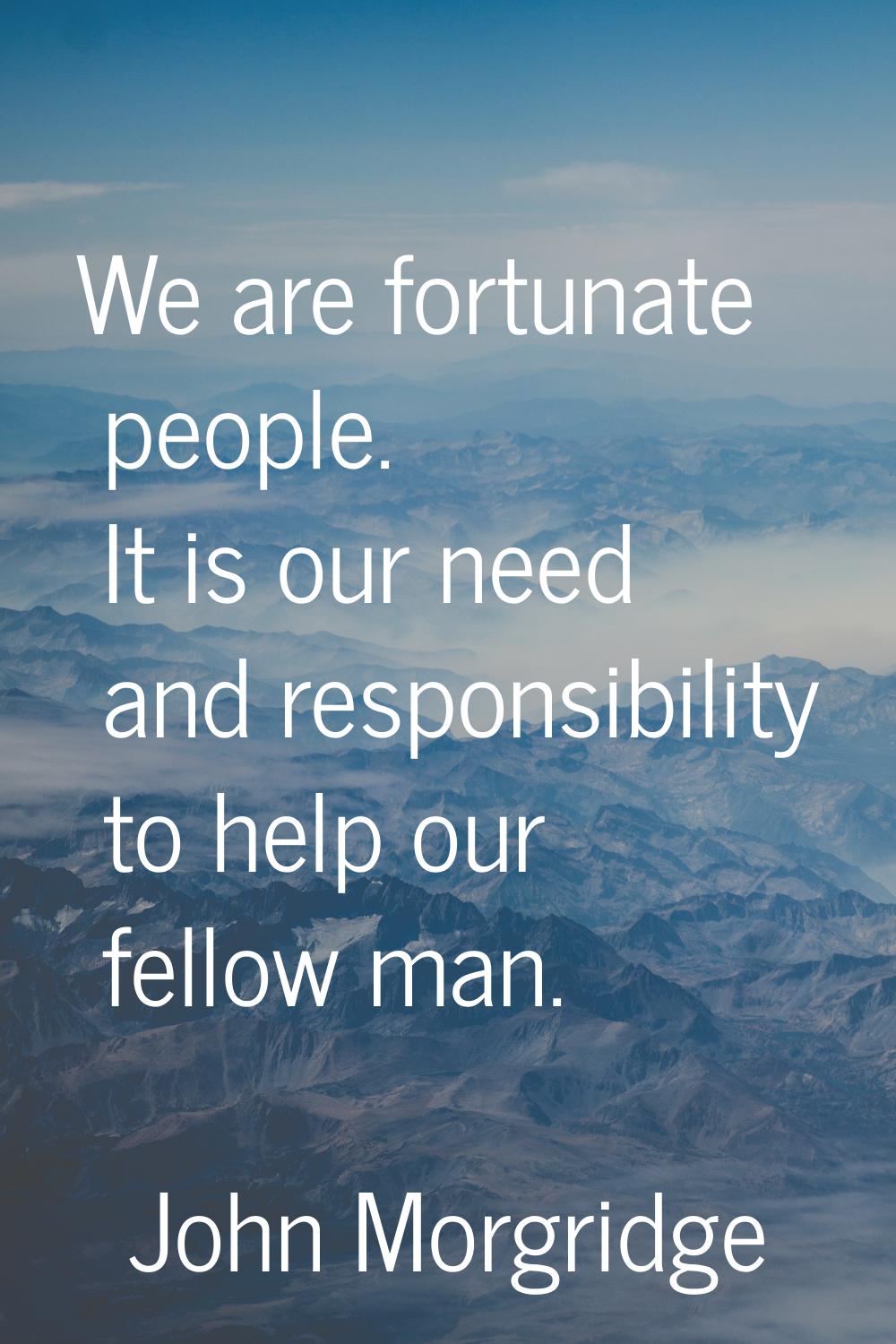 We are fortunate people. It is our need and responsibility to help our fellow man.