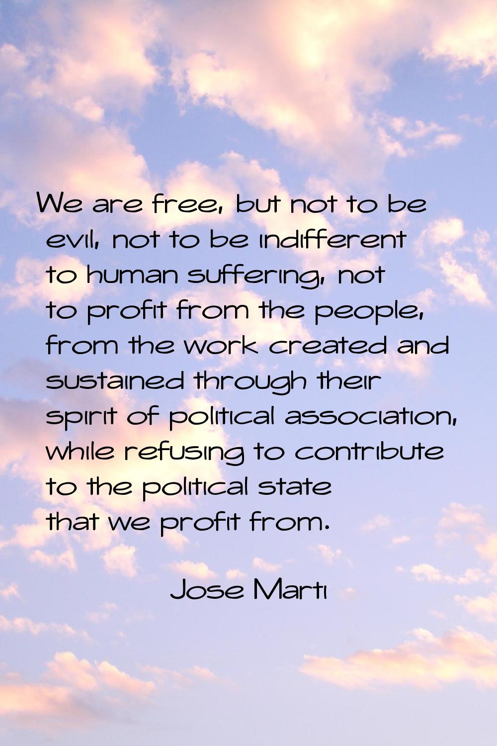 We are free, but not to be evil, not to be indifferent to human suffering, not to profit from the p