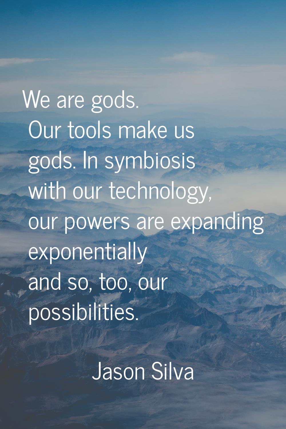 We are gods. Our tools make us gods. In symbiosis with our technology, our powers are expanding exp