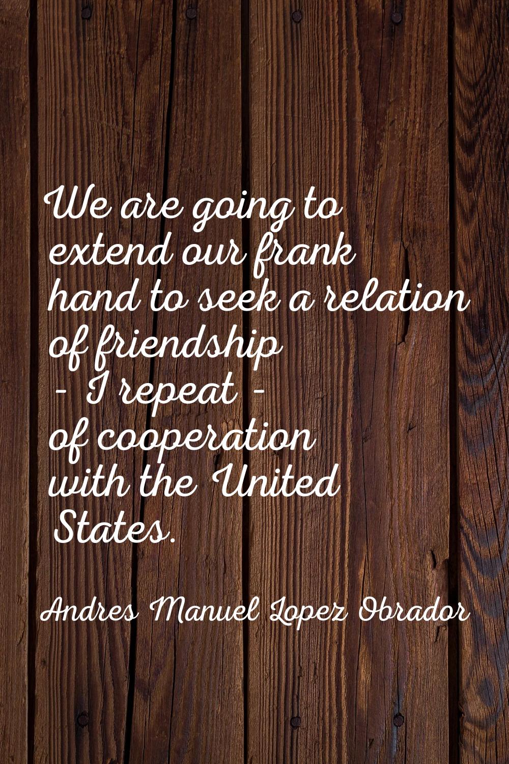 We are going to extend our frank hand to seek a relation of friendship - I repeat - of cooperation 