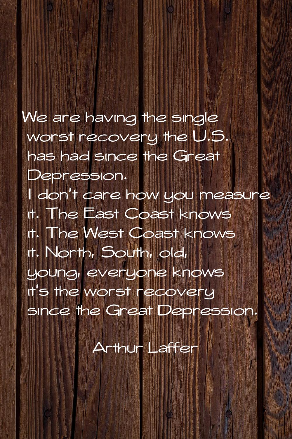 We are having the single worst recovery the U.S. has had since the Great Depression. I don't care h