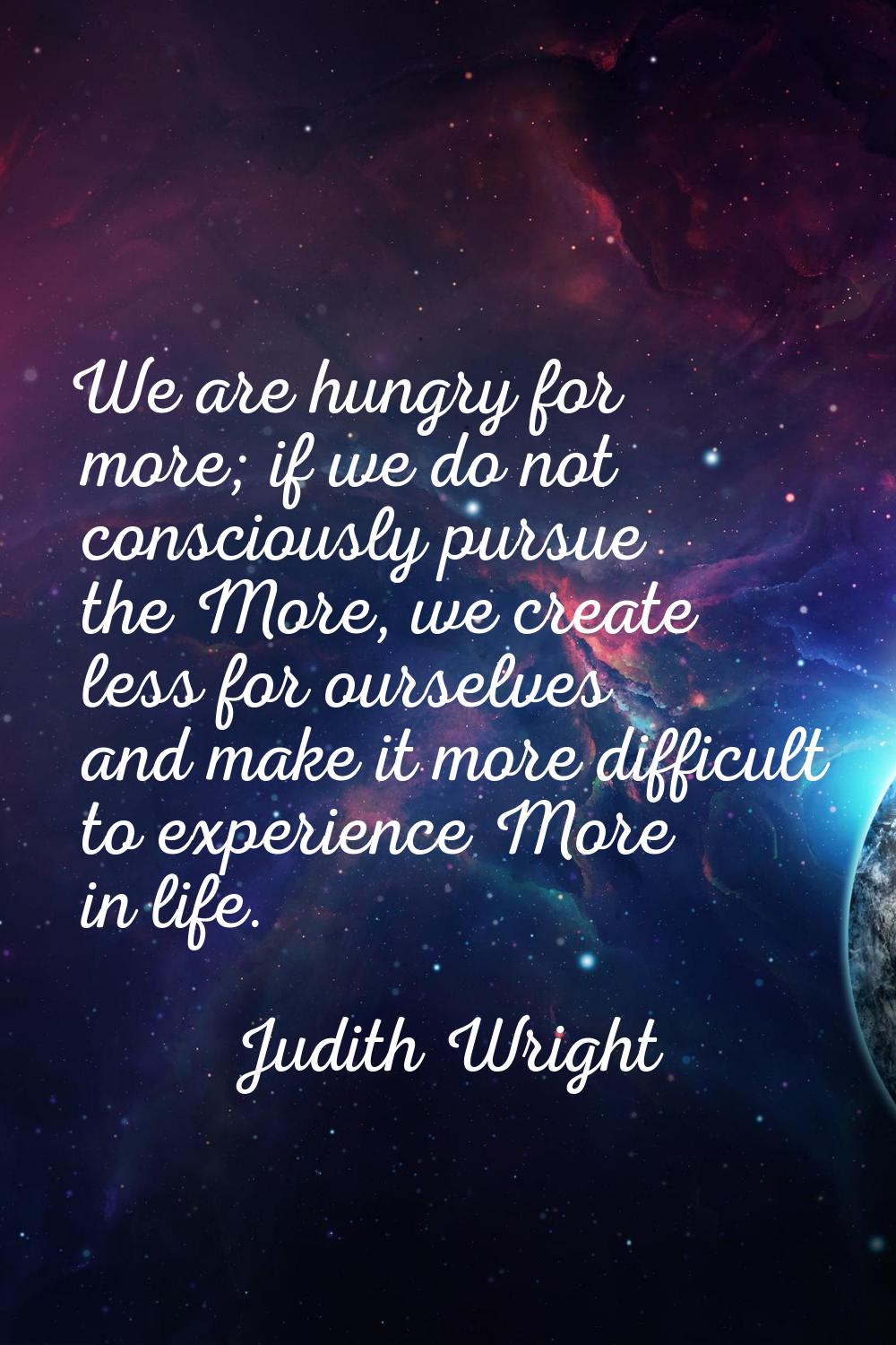 We are hungry for more; if we do not consciously pursue the More, we create less for ourselves and 
