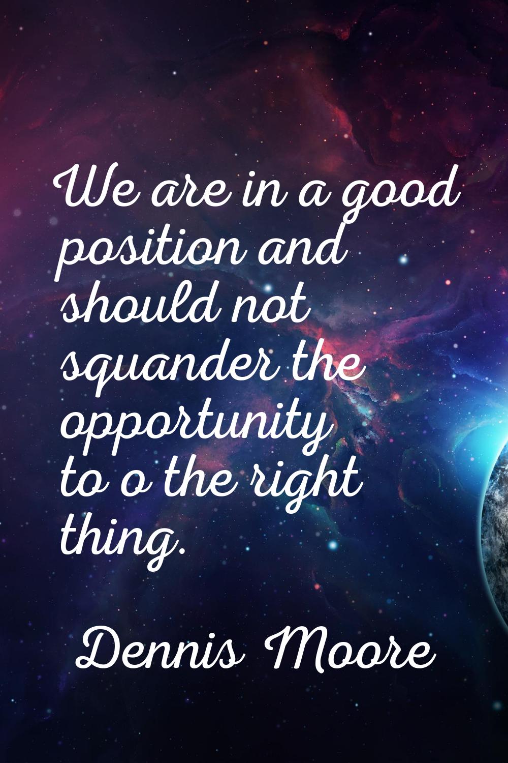 We are in a good position and should not squander the opportunity to o the right thing.